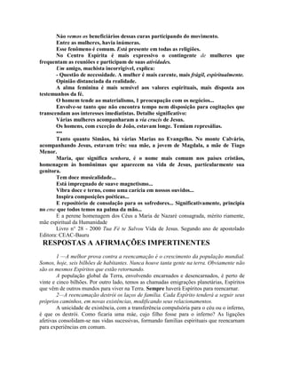 Náo vemos os beneficiários dessas curas participando do movimento.
Entre as mulheres, havia inúmeras.
Esse fenômeno é comum. Está presente em todas as religiões.
No Centro Espírita é mais expressivo o contingente de mulheres que
frequentam as reuniões e participam de suas atividades.
Um amigo, machista incorrigível, explica:
- Questão de necessidade. A mulher é mais carente, mais frágil, espiritualmente.
Opinião distanciada da realidade.
A alma feminina é mais sensível aos valores espirituais, mais disposta aos
testemunhos da fé.
O homem tende ao materialismo, 1 preocupação com os negócios...
Envolve-se tanto que não encontra tempo nem disposição para cogitações que
transcendam aos interesses imediatistas. Detalhe significativo:
Várias mulheres acompanharam a via crucis de Jesus.
Os homens, com exceção de João, estavam longe. Temiam represálias.
•••
Tanto quanto Simãos, há várias Marias no Evangelho. No monte Calvário,
acompanhando Jesus, estavam três: sua mãe, a jovem de Magdala, a mãe de Tiago
Menor.
Maria, que significa senhora, é o nome mais comum nos países cristãos,
homenagem às homônimas que aparecem na vida de Jesus, particularmente sua
genitora.
Tem doce musicalidade...
Está impregnado de suave magnetismo...
Vibra doce e terno, como uma carícia em nossos ouvidos...
Inspira composições poéticas...
E repositório de consolação para os sofredores... Significativamente, principia
no eme que todos temos na palma da mão...
E a perene homenagem dos Céus a Maria de Nazaré consagrada, mérito riamente,
mãe espiritual da Humanidade
Livro n° 28 - 2000 Tua Fé te Salvou Vida de Jesus. Segundo ano de apostolado
Editora: CEAC-Bauru
RESPOSTAS A AFIRMAÇÕES IMPERTINENTES
1 —A melhor prova contra a reencamação é o crescimento da população mundial.
Somos, hoje, seis bilhões de habitantes. Nunca houve tanta gente na terra. Obviamente não
são os mesmos Espíritos que estão retornando.
A população global da Terra, envolvendo encarnados e desencarnados, é perto de
vinte e cinco bilhões. Por outro lado, temos as chamadas emigrações planetárias, Espíritos
que vêm de outros mundos para viver na Terra. Sempre haverá Espíritos para reencarnar.
2—A reencamação destrói os laços de família. Cada Espírito tenderá a seguir seus
próprios caminhos, em novas existências, modificando seus relacionamentos.
A unicidade de existência, com a transferência compulsória para o céu ou o inferno,
é que os destrói. Como ficaria uma màe, cujo filho fosse para o inferno? As ligações
afetivas consolidam-se nas vidas sucessivas, formando famílias espirituais que reencarnam
para experiências em comum.
 