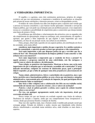 A VERDADEIRA IMPORTÂNCIA
O orgulho e o egoísmo, estes dois sentimentos perniciosos, próprios do estágio
evolutivo em que nos encontramos, a inspirarem a tendência de analisarmos as situações
pelo prisma de nossas satisfações e interesses pessoais, criam as desigualdades sociais.
O médico de vasta clientela rica olha com desprezo para o operário mal vestido que
o procura no luxuoso consultório; o juiz famoso recebe apressado e distraído o serviçal da
limpeza pública, que vem pedir sua orientação para um problema pessoal; o rico empresário
recusa-se a considerar a possibilidade de empréstimo para o comerciário que deseja instalar
uma banca de jornais e livros.
Os problemas que dificultam o relacionamento dos primeiros com os segundos não
são simplesmente de apresentação, tempo ou confiança, mas, essencialmente, de orgulho e
egoísmo, que geram a falsa impressão de que alguém é mais importante que seus
semelhantes, em face de sua posição social, sua cultura ou seu dinheiro.
Falsa, porque, observada a questão em seu aspecto prático, de contribuição em favor
da sociedade, seria muito difícil
considerar mais importante o médico do que o operário. Se o médico sustenta a
saúde da comunidade, o operário produz os bens que garantem a vida comunitária.
Será mais importante o juiz que dispensa justiça do que o servidor que faz a
coleta de lixo? Ah! Abençoado funcionário da limpeza pública! Como conceber a vida
urbana sem o seu concurso?!
Será mais importante o empresário que o vendedor de livros e jornais? Se
aquele promove o progresso material de uma coletividade, este lhe enriquece o
espírito com os valores da cultura e da informação.
Num relógio, os ponteiros são importantes. Mostram as horas, mas serão mais
importantes do que a máquina que os movimenta, escondida sob o mostrador? E neste
delicado mecanismo, composto de centenas de minúsculas peças, qual a principal?
Difícil responder, já que a falta de qualquer uma delas prejudicará o funcionamento do
relógio.
Numa cidade, administradores, líderes e autoridades são os ponteiros, mas o que
faria o prefeito sem o funcionalismo público ou sem a força que movimenta a máquina
administrativa, representada pela arrecadação de impostos, da qual participam direta
ou indiretamente todos os munícipes?
Que faria o líder religioso sem a colaboração dos fiéis em seu trabalho social,
sustentando até mesmo sua vocação de orientar, com os valores da aceitação?
Podería o chefe de polícia garantir a ordem, sem o apoio do soldado humilde
que se coloca a seu serviço?
Por isso, em qualquer agrupamento social, todos são importantes, desde que
exercendo atividade útil.
Houve tempo em que um homem era avaliado segundo seus títulos de nobreza.
Desfrutava de atenção e respeito, ainda que seu comportamento fosse irresponsável e
vicioso, desde que possuísse brasões e tradição de família.
Hoje isso não significa nada, mas o homem ainda é medido pela posição social que
consegue galgar, firmada em dinheiro e poder, mesmo que tripudiando sobre direitos
alheios, transformada a sociedade numa autêntica selva, onde triunfam os mais duros e
espertos.
 