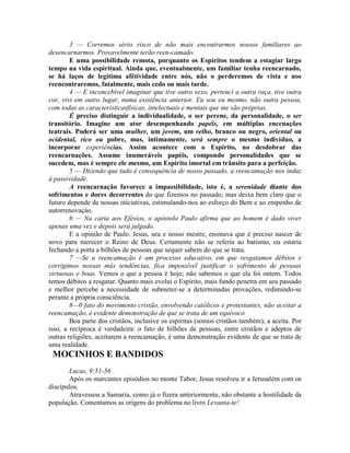 3 — Corremos sério risco de não mais encontrarmos nossos familiares ao
desencarnarmos. Provavelmente terão reen-camado.
E uma possibilidade remota, porquanto os Espíritos tendem a estagiar largo
tempo na vida espiritual. Ainda que, eventualmente, um familiar tenha reencarnado,
se há laços de legítima afêtividade entre nós, não o perderemos de vista e nos
reencontraremos, fatalmente, mais cedo ou mais tarde.
4 — E inconcebível imaginar que tive outro sexo, pertencí a outra raça, tive outra
cor, vivi em outro lugar, numa existência anterior. Eu sou eu mesmo, não outra pessoa,
com todas as característicasfísicas, intelectuais e mentais que me são próprias.
É preciso distinguir a individualidade, o ser perene, da personalidade, o ser
transitório. Imagine um ator desempenhando papéis, em múltiplas encenações
teatrais. Poderá ser uma mulher, um jovem, um velho, branco ou negro, oriental ou
ocidental, rico ou pobre, mas, intimamente, será sempre o mesmo indivíduo, a
incorporar experiências. Assim acontece com o Espírito, no desdobrar das
reencarnações. Assume inumeráveis papéis, compondo personalidades que se
sucedem, mas é sempre ele mesmo, um Espírito imortal em trânsito para a perfeição.
5 — Dizendo que tudo é consequência de nosso passado, a reencamação nos induz
à passividade.
A reencarnação favorece a impassibilidade, isto é, a serenidade diante dos
sofrimentos e dores decorrentes do que fizemos no passado; mas deixa bem claro que o
futuro depende de nossas iniciativas, estimulando-nos ao esforço do Bem e ao empenho de
autorrenovaçáo.
6 — Na carta aos Efésios, o apóstolo Paulo afirma que ao homem é dado viver
apenas uma vez e depois será julgado.
E a opinião de Paulo. Jesus, seu e nosso mestre, ensinava que é preciso nascer de
novo para merecer o Reino de Deus. Certamente não se referia ao batismo, ou estaria
fechando a porta a bilhões de pessoas que sequer sabem do que se trata.
7 —Se a reencamação é um processo educativo, em que resgatamos débitos e
corrigimos nossas más tendências, fica impossível justificar o sofrimento de pessoas
virtuosas e boas. Vemos o que a pessoa é hoje; não sabemos o que ela foi ontem. Todos
temos débitos a resgatar. Quanto mais evolui o Espírito, mais fundo penetra em seu passado
e melhor percebe a necessidade de submeter-se a determinadas provações, redimindo-se
perante a própria consciência.
8—0 fato do movimento cristão, envolvendo católicos e protestantes, não aceitar a
reencamação, é evidente demonstração de que se trata de um equívoco.
Boa parte dos cristãos, inclusive os espíritas (somos cristãos também), a aceita. Por
isso, a recíproca é verdadeira: o fato de bilhões de pessoas, entre cristãos e adeptos de
outras religiões, aceitarem a reencamação, é uma demonstração evidente de que se trata de
uma realidade.
MOCINHOS E BANDIDOS
Lucas, 9:51-56
Após os marcantes episódios no monte Tabor, Jesus resolveu ir a Jerusalém com os
discípulos.
Atravessou a Samaria, como já o fizera anteriormente, não obstante a hostilidade da
população. Comentamos as origens do problema no livro Levanta-te!
 