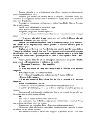 Durante a jornada, já em território samaritano, alguns companheiros adiantaram-se
para pedir pousada numa aldeia.
Ninguém quis hospedá-los, mesmo porque se dirigiam a Jerusalém, cidade que
sustentava as divergências maiores com os habitantes da região. Estes não a aceitavam
como sede do judaísmo.
Jesus recebeu serenamente a notícia, mas os irmãos Tiago I João, filhos de Zebedeu,
não se conformaram.
Afinal, era da tradição que se acolhesse o viajor.
Além do mais, tratava-se do Messias!
Indignados, imaginaram inusitada represália:
— Senhor, queres que mandemos desça fogo do céu e os consuma, assim como fez
Elias?
— Vós mesmos não sabeis de que espírito sois, pois o filho do Homem não veio
para destruir os homens, mas para salvá-los.
Tiago e João ficariam conhecidos como os irmãos Boaner-ges,filhos do trovão,
em virtude de sua impetuosidade, sempre prontos às soluções drásticas para os
problemas do grupo.
Explica-se: conviveram com João Batista, que também guardava essa índole.
Tiago foi seu discípulo antes de ligar-se a Jesus. Aparentemente, ambos ainda estavam
identificados com ele. Inspiraram-se num episódio ocorrido com o próprio João
Batista, oito séculos antes, quando pontificara como o austero profeta Elias (2 Reis,
1:9-16):
Acazias, rei da Samaria, enviou um capitão comandando cinquenta soldados
para prendê-lo. Foram encontrá-lo no topo de um monte.
— Homem de Deus, desce — disse o capitão.
E Elias:
— Se eu sou homem de Deus, desça fogo do céu, e consuma a ti e aos teus
cinquenta.
Baixou fogo do céu e os incinerou a todos.
O rei enviou outro capitão, com mais cinquenta. A mesma história:
- Homem de Deus, desce.
- Se eu sou homem de Deus, desça fogo do céu, e consuma a ti | aos teus
cinquenta.
Foram todos reduzidos a cinzas.
O rei insistiu. Novo destacamento, com a mesma quantidade de soldados.
O capitão, prudentemente, pôs-se de joelhos e implorou ao profeta que não os
matasse.
Certamente ele teria ignorado o pedido, não fosse a interferência de um anjo, que
lhe recomendou seguisse com os soldados.
• ••
Para Elias, os homens eram mocinhos ou bandidos.
Que ardessem no fogo os bandidos, aqueles que contrariavam a vontade de Jeová,
que costumava confundir com a sua própria.
Exatamente o que pretendiam Tiago e João, em relação aos samaritanos.
Obviamente, ainda não haviam assimilado a mensagem cristã, e também dividiam
os homens em mocinhos e bandidos.
Essa tendência sustenta o absolutismo religioso, a pretensão de que Deus tenha
 