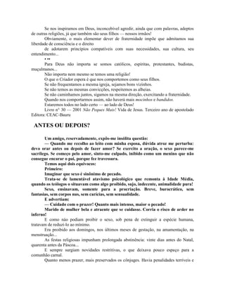 Se nos inspiramos em Deus, inconcebível agredir, ainda que com palavras, adeptos
de outras religiões, já que também são seus filhos — nossos irmãos!
Obviamente, o mais elementar dever de fraternidade impõe que admitamos sua
liberdade de consciência e o direito
de adotarem princípios compatíveis com suas necessidades, sua cultura, seu
entendimento...
• ••
Para Deus não importa se somos católicos, espíritas, protestantes, budistas,
muçulmanos...
Não importa nem mesmo se temos uma religião!
O que o Criador espera é que nos comportemos como seus filhos.
Se não frequentamos a mesma igreja, sejamos bons vizinhos.
Se não temos as mesmas convicções, respeitemos as alheias.
Se não caminhamos juntos, sigamos na mesma direção, exercitando a fraternidade.
Quando nos comportarmos assim, não haverá mais mocinhos e bandidos.
Estaremos todos no lado certo — ao lado de Deus!
Livro n° 30 — 2001 Não Peques Mais! Vida de Jesus. Terceiro ano de apostolado
Editora: CEAC-Bauru
ANTES OU DEPOIS?
Um amigo, reservadamente, expôs-me insólita questão:
— Quando me recolho ao leito com minha esposa, dúvida atroz me perturba:
devo orar antes ou depois de fazer amor? Se exercito a oração, o sexo parece-me
sacrílego. Se começo pelo amor, sinto-me culpado, inibido como um menino que não
consegue encarar o pai, porque fez travessura.
Temos aqui dois equívocos:
Primeiro:
Imaginar que sexo é sinônimo de pecado.
Trata-se de lamentável atavismo psicológico que remonta à Idade Média,
quando os teólogos o situavam como algo proibido, sujo, indecente, animalidade pura!
Sexo, ensinavam, somente para a procriação. Breve, burocrático, sem
fantasias, sem corpos nus, sem carícias, sem sensualidade.
E advertiam:
— Cuidado com o prazer! Quanto mais intenso, maior o pecado!
Marido de mulher bela e atraente que se cuidasse. Corria o risco de arder no
inferno!
E como náo podiam proibir o sexo, sob pena de extinguir a espécie humana,
tratavam de reduzi-lo ao mínimo.
Era proibido aos domingos, nos últimos meses de gestação, na amamentação, na
menstruação...
As festas religiosas impunham prolongada abstinência: vinte dias antes do Natal,
quarenta antes da Páscoa...
E sempre surgiam novidades restritivas, o que deixava pouco espaço para a
comunhão carnal.
Quanto menos prazer, mais preservados os cônjuges. Havia penalidades terríveis e
 