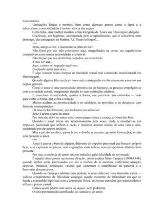 assustadoras.
Limitações físicas e mentais, bem como doenças graves como a lepra e a
tuberculose, eram atribuídas à inobservância das regras.
Certa feita, uma mulher mostrou a São Gregório de Tours seu filho cego e aleijado.
Confessou, em lágrimas, atormentada pelo arrependimento, que o concebera num
domingo, dia consagrado ao Senhor. Ah! Esses teólogos!...
• ••
Sexo, amigo leitor, é maravilhosa obra divina!
Não fosse por ele, não estaríamos aqui, mergulhados na carne, em experiências
compatíveis com nossas necessidades evolutivas.
Não há por que nos sentirmos culpados, ao exercitá-lo.
A não ser que...
Aqui, caímos no segundo equívoco:
Confundir amor com sexo.
É algo comum nestes tempos de liberdade sexual mal conduzida, transformada em
libertinagem.
Quando alguém fala em fazer amor está restringindo o relacionamento amoroso aos
órgãos genitais.
Como o amor é uma necessidade primária do ser humano, as pessoas empolgam-se
com a atividade sexual, imaginando atender às suas aspirações afetivas.
E exercitam inventividade, quanto à forma, aos parceiros, aos estímulos — tudo
para evitar a rotina, que esfria a relação.
Muitos acabam na promiscuidade e no adultério, na perversão e no desajuste, com
funestas consequências.
Há uma lição elementar, que tardamos em assimilar:
Sexo é apenas parte do amor.
Por isso não deve vir antes dele, como quem coloca a carroça à frente dos bois.
Quando o casal inicia um relacionamento pelo sexo, tende a envolver-se em
impulsos passionais que inibem a razão e inspiram ardente anseio de uma vida a dois,
sustentado por devaneios eróticos.
Mas a paixão arrefece, passa breve e desaba o encanto, gerando frustrações, se não
está presente o amor.
• ••
Amar é querer o bem de alguém, diferente do impulso passional que busca o próprio
bem, a se expressar no prazer, sem cogitações mais nobres, sem perspectivas além da hora
presente.
Por isso, a essência do amor está em trabalhar pela felicidade do ser amado.
É aquele olhar juntos na mesma direção, como explica Saint-Exupery (1900-1944),
quando ambos estão interessados em dar o melhor de si mesmos, cultivando atenção,
respeito, renúncia, dedicação, valores que sustentam a estabilidade da parceria e o
bem-estar dos parceiros.
Quando os cônjuges adotam essa postura, o sexo reduz-se | sua dimensão exata —
valioso complemento da felicidade conjugal, aquele momento de intimidade em que se
funde a comunhão espiritual com a conjunção física, em ternas emoções que transcendem o
efêmero prazer carnal.
Casais assim podem orar antes ou depois, sem problema.
O sexo permanecerá santificado, no santuário do amor.
 