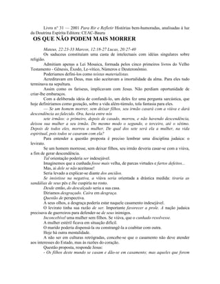 Livro n° 31 — 2001 Para Rir e Refletir Histórias bem-humoradas, analisadas à luz
da Doutrina Espírita Editora: CEAC-Bauru
OS QUE NÃO PODEM MAIS MORRER
Mateus, 22:23-33 Marcos, 12:18-27 Lucas, 20:27-40
Os saduceus constituíam uma casta de intelectuais com idéias singulares sobre
religião.
Admitiam apenas a Lei Mosaica, formada pelos cinco primeiros livros do Velho
Testamento - Gênesis, Êxodo, Le-vítico, Números e Deuteronômio.
Poderiamos defini-los como teístas materialistas.
Acreditavam em Deus, mas não aceitavam a imortalidade da alma. Para eles tudo
terminava na sepultura.
Assim como os fariseus, implicavam com Jesus. Não perdiam oportunidade de
criar-lhe embaraços.
Com a deliberada ideia de confundi-lo, um deles fez uma pergunta sarcástica, que
hoje definiriamos como gozação, sobre a vida além-túmulo, tola fantasia para eles.
— Se um homem morrer, sem deixar filhos, seu irmão casará com a viúva e dará
descendência ao falecido. Ora, havia entre nós
sete irmãos: o primeiro, depois de casado, morreu, e não havendo descendência,
deixou sua mulher a seu irmão. Do mesmo modo o segundo, o terceiro, até o sétimo.
Depois de todos eles, morreu a mulher. De qual dos sete será ela a mulher, na vida
espiritual, pois todos se casaram com ela?
Para entender a questão proposta é preciso lembrar uma disciplina judaica: o
levirato.
Se um homem morresse, sem deixar filhos, seu irmão deveria casar-se com a viúva,
a fim de gerar descendência.
Tal orientação podería ser indesejável.
Imaginemos que a cunhada fosse mais velha, de parcas virtudes e fartos defeitos...
Mas, ai dele se não aceitasse!
Seria levado a explicar-se diante dos anciãos.
Se insistisse na negativa, a viúva seria orientada a drástica medida: tiraria as
sandálias de seus pés e lhe cuspiría no rosto.
Desde então, do descalçado seria a sua casa.
Diriamos desgraçado. Caíra em desgraça.
Questão de perspectiva.
A seus olhos, a desgraça podería estar naquele casamento indesejável.
O levirato tinha sua razão de ser. Importante favorecer a prole. A nação judaica
precisava de guerreiros para defender-se de seus inimigos.
Inconcebível uma mulher sem filhos. Se viúva, que o cunhado resolvesse.
A mulher estéril ficava em situação difícil.
O marido poderia dispensá-la ou constrangê-la a coabitar com outra.
Hoje há outra mentalidade.
A não ser em culturas retrógradas, concebe-se que o casamento não deve atender
aos interesses do Estado, mas às razões do coração.
Questão proposta, responde Jesus:
- Os filhos deste mundo se casam e dão-se em casamento; mas aqueles que forem
 