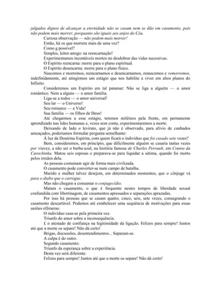 julgados dignos de alcançar a eternidade não se casam nem se dão em casamento, pois
não podem mais morrer, porquanto são iguais aos anjos do Céu.
Curiosa observação — não podem mais morrer!
Então, há os que morrem mais de uma vez?
Como g possível?
Simples, leitor amigo: na reencarnação!
Experimentamos incontáveis mortes no desdobrar das vidas sucessivas.
O Espírito reencarna: morre para o plano espiritual.
O Espírito desencarna: morre para o plano físico.
Nascemos e morremos, reencarnamos e desencarnamos, renascemos e remorremos,
indefinidamente, até atingirmos um estágio que nos habilite a viver em altos planos do
Infinito.
Consideremos um Espírito em tal patamar: Não se liga a alguém — o amor
romântico. Nem a alguns — o amor família.
Liga-se a todos — o amor universal!
Seu lar — o Universo!
Seu romance — a Vida!
Sua família — os filhos de Deus!
Até chegarmos a esse estágio, teremos milênios pela frente, em permanente
aprendizado nas lides humanas e, vezes sem conta, experimentaremos a morte.
Deixando de lado o levirato, que já não é observado, para alívio de cunhados
ameaçados, poderiamos formular pergunta semelhante:
À luz da Doutrina Espírita, com quem ficará o indivíduo que foi casado sete vezes?
Bem, consideremos, em princípio, que dificilmente alguém se casaria tantas vezes
por viuvez, a não ser o barba-azul, na história famosa de Charles Perrault, em Contos da
Carochinha. Matou seis esposas e preparava-se para liquidar a sétima, quando foi morto
pelos irmãos dela.
As pessoas costumam agir de forma mais civilizada.
O casamento pode converter-se num campo de batalha.
Marido e mulher talvez desejem, em determinados momentos, que o cônjuge vá
para o diabo que o carregue.
Mas não chegam a consumar o conjugecídio.
Matam o casamento, o que é frequente nestes tempos de liberdade sexual
confundida com libertinagem, de casamentos apressados e separações aprazadas.
Por isso há pessoas que se casam quatro, cinco, seis, sete vezes, consagrando o
casamento descartável. Podemos até estabelecer uma sequência de motivações para essas
uniões efêmeras:
O indivíduo casa-se pela primeira vez.
Triunfo do amor sobre a inconsequência.
£ o atestado de confiança na legitimidade da ligação. Felizes para sempre! Juntos
até que a morte os separe! Não dá certo!
Brigas, discussões, desentendimentos... Separam-se.
A culpa é do outro.
Segundo casamento:
Triunfo da esperança sobre a experiência.
Desta vez será diferente.
Felizes para sempre! Juntos até que a morte os separe! Não dá certo!
 