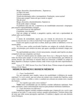 Brigas, discussões, desentendimentos... Separam-se.
A culpa é do outro.
Terceiro casamento:
Triunfo da obstinação sobre a incompetência. Finalmente, vamos acertar!
Felizes para sempre! Juntos até que a morte os separe!
Não dá certo!
Brigas, discussões, desentendimentos. Separam-se.
Já não pode culpar o cônjuge.
O problema está com ele, a exprimir-se em instabilidade emocional e despreparo
para assumir responsabilidades conjugais.
Com quem ficará na vida espiritual?
Certamente, com ninguém!
Fará um estágio no umbral, o purgatório espirita, onde terá a oportunidade de
refletir sobre sua frivolidade.
• ••
E dentro da normalidade, aquele que, em virtude do falecimento do cônjuge,
casou-se mais de uma vez e deu-se muito bem? Com quem ficará na vida espiritual?
Ficará com aquele ao qual mais se afinar, desde que ambos se habilitem a viver no
mesmo plano.
Na Terra temos uniões envolvendo Espíritos em estágios de evolução diferentes,
unidos, em princípio, pelo mistério do amor, que opera o prodígio de misturar vinagre com
azeite.
Na espiritualidade prevalece a lei do merecimento, situando cada Espírito em plano
compatível com suas conquistas espirituais.
O ideal de estarem juntos em cidades como Nosso Lar, a Shangrilá Espírita, onde
todos são felizes para sempre, só será alcançado por casais harmonizados, que olharam na
mesma direção, que cultivaram os mesmos ideais de renovação e trabalho no campo do
Bem, dispostos a alcançar os planos celestes, onde vivem os que não mais experimentam a
morte.
Livro n° 32 - 2002 Setenta Vezes Sete Vida de Jesus. Últimos tempos de apostolado
Editora: CEAC-Bauru
MÉDIUM HOMEM E HOMEM MÉDIUM
1 — 0 que é mediunidade|
Em sua expressão mais simples, trata-se da sensibilidade à influência do mundo
espiritual. E o sexto sentido, que nos coloca em contato com o mundo dos Espíritos, assim
como o tato, o paladar, o olfato, a visão e a audição nos colocam em contato com o mundo
dos homens.
2 — Isso significa que todos somos médiuns?
Todos temos sensibilidade que nos habilita a receber influências espirituais. Nem
todos, entretanto, somos suficientemente sensíveis para produzir fenômenos mediúnicos.
3 — 0 que determina essa diferença?
Imaginemos alguém vestindo compacta armadura que o impeça de ver e ouvir o que
se passa ao seu redor. E o que ocorre conosco, quando reencarnamos. Vestimos denso traje
de carne que inibe nossas percepções espirituais. O médium é alguém com uma abertura
nessa blindagem.
 