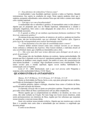 4 — Essa abertura é de ordem física? Está no corpo?
A mediunidade é uma faculdade espiritual, inerente a todos os Espíritos. Quando
reencamamos, fica sujeira às condições do corpo. Neste aspecto podemos dizer que é
orgânica, porquanto subordinada a uma estrutura física que não iniba o contato mais amplo
com o mundo espiritual.
5 — Tem algo a ver com a hereditariedade?
A mediunidade não se subordina à genética. O intermediário entre os dois planos é
alguém que foi preparado para isso no Mundo Espiritual, submetendo-se a estudos e
operações magnéticas, bem como a uma adequação do corpo físico, de forma a ter a
sensibilidade necessária.
6—E quando os filhos de um médium experimentam fenômenos mediúnicos? Não
há at um componente genético?
Da mesma forma que temos famílias de músicos e de médicos, podemos ter famílias
de médiuns, não por hereditariedade, mas por afinidade. São Espíritos afins. Ligam-se
pelos laços da consanguinidade para realizar determinadas tarefas.
7 — Como denominar esses dois tipos de sensibilidade maior e menor?
Podemos definir médium homem como uma condição inerente ao ser humano.
Todos sofremos a influência dos Espíritos. Eháo homem médium, o indivíduo dotado de
uma sensibilidade maior, que o habilita ao intercâmbio com o Além.
8 — Não seria mais fácil usar termos diferentes para distinguir um do outro, o
geral, do particular?
Não, porque não são faculdades distintas em essência. Apenas particularidades. Há
pessoas que têm o chamado ouvido musical; reproduzem qualquer música, sem estudo; e há
as incapazes de dedilhar a mais singela canção. Em ambos os casos, são características de
uma mesma faculdade — a audição. Algo semelhante acontece com a mediunidade. Todos
temos ouvidos para o mundo espiritual; alguns ouvem melhor, habilitando-se à
comunicação com os Espíritos.
Livro n° 33 - 2002 Mediunidade, tudo o que você precisa saber Perguntas e
respostas sobre mediunidade Editora: CEAC-Bauru
QUANDO ENTRA O ANTAGONISTA
Mateus, 26:17-30 Marcos, 14:12-26 Lucas, 22:7-30 João, 13:1-35
Dentre as festividades da Páscoa, havia a ceia, cujo prato principal era um cordeiro,
sacrificado em homenagem à fuga do Egito.
A tradição primeiro, depois a teologia, situariam Jesus como o Cordeiro de Deus,
sacrificado para salvação dos homens.
A expressão salvação não se ajusta aos princípios espíritas. Ninguém está perdido,
pois todos somos filhos de Deus e permanecemos sob seu olhar complacente.
Mesmo aqueles que se comprometeram na rebeldia e no desatino, no vício e no
crime, não estão isolados na Criação. Por mais longe nos levem nossos desatinos, ainda
assim permaneceremos nos domínios de Deus, regidos por leis soberanas que reajustam
nossas emoções e renovam nossas idéias.
Jesus veio acelerar nossa jornada evolutiva. Alguém que nos mostrou que a reta do
Bem é o caminho mais curto entre a animalidade que nos domina e a angelitude que
devemos atingir.
É como se nos dissesse:
 
