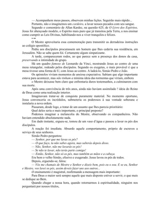 — Acompanhem meus passos, observem minhas lições. Seguirão mais rápido...
Portanto, não o imaginemos um cordeiro, a lavar nossos pecados com seu sangue.
Segundo o comentário de Allan Kardec, na questão 625, de O Livro dos Espíritos,
Jesus foi abençoado modelo, o Espirito mais puro que já transitou pela Terra, a nos ensinar
como cumprir as Leis Divinas, habilitando-nos a viver tranquilos e felizes.
• ••
O Mestre aproveitaria essa comemoração para transmitir as derradeiras instruções
ao colégio apostólico.
Pediu aos discípulos procurassem um homem que lhes cedería sua residência, em
Jerusalém. Não se sabe quem foi. Certamente algum simpatizante.
A tarde, compareceram rodos, ao que parece sem a presença dos donos da casa,
preservando a intimidade do grupo.
Há um quadro famoso de Leonardo da Vinci, mostrando Jesus ao centro de uma
mesa retangular, rodeado pelos discípulos. Segundo os exegetas, o mais provável é que a
mesa tivesse uma forma de U, com Jesus ao centro. A ladeá-lo, Simáo Pedro e João.
Os apóstolos viviam momentos de ansiosa expectativa. Sabiam que algo importante
estava para acontecer, mas não tinham a mínima ideia das tormentas que viríam, embora
o Mestre deixasse bem claro que enfrentaria duros testemunhos, a culminarem com
sua morte.
Após uma convivência de três anos, ainda náo haviam assimilado ! ideia do Reino
de Deus como uma realização interior.
Imaginavam tratar-se de conquista puramente material. No momento oportuno,
Jesus convenceria os incrédulos, submeteria os poderosos à sua vontade soberana e
instalaria a nova ordem.
Passaram, desde logo, a tratar de um assunto que lhes parecia prioritário:
Qual deles seria o mais importante, o principal preposto?
Podemos imaginar a melancolia do Mestre, observando os companheiros. Não
haviam entendido absolutamente nada.
Em dado instante, ergueu-se, tomou de um vaso d’água e passou a lavar os pés dos
discípulos.
A reação foi imediata. Absurdo aquele comportamento, próprio de escravos a
serviço de seus senhores.
Simão Pedro perguntou:
— Senhor, por que me lavas os pés?
— O que faço, tu não sabes agora, mas saberás depois disso.
— Não, Senhor, não me lavarás os pés!
— Se não te lavar, não terás parte comigo!
— Então, Senhor, não só os pés, mas também as mãos e a cabeça.
Era bem o velho Simão, efusivo e exagerado. Jesus lavou os pés de todos.
Depois, erguendo-se, falou:
— Vós me chamais de Mestre e Senhor e dizeis bem, pois eu o sou. E se eu, Senhor
e Mestre, vos lavei os pés, assim deveis fazer uns aos outros...
O ensinamento é magistral, reafirmando a mensagem mais importante:
Para Deus o maior será sempre aquele que mais disposto estiver a servir, o que mais
se dedique ao Bem.
Quando chegar a nossa hora, quando retornarmos à espiritualidade, ninguém nos
perguntará por nossos títulos,
 