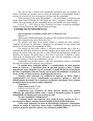 Dia virá em que o homem será considerado unicamente pelo seu empenho em
honrar a atividade que escolheu com os valores da dedicação e da honestidade, dando o
máximo de si mesmo em favor do progresso e do bem-estar da comunidade.
Então prevalecerá uma única desigualdade — a do merecimento, a determinar que
receba maior soma de bênçãos da Vida aquele que mais a enriquecer, fazendo sempre o
melhor, seja o governador de uma comunidade ou seu mais humilde serviçal de limpeza.
Livro n° 2 — 1973 Temas de Hoje, Problemas de Sempre Assuntos de atualidade.
Editora: Correio Fraterno do ABC-São Bernardo do Campo
CONDIÇÃO FUNDAMENTAL
Bem-aventurados os humildes, porque deles é o Reino dos Céus.
Mateus, 5:3
Muita gente confunde humildade com pobreza. Daí considerar-se bem-aventurado o
pobre. Dele, segundo Jesus, seria o Reino dos Céus.
No passado, essa ideia levou muitos cristãos à renúncia dos bens materiais,
chegando ao extremo de cultivarem a indigência, no pressuposto de que, quanto mais
miseráveis na Terra, mais ricos aportariam no Além.
Um mínimo de bom senso, todavia, é suficiente para perceber que o fato de o
indivíduo não deter bens materiais em absoluto significa que as portas do Céu lhe estejam
abertas, da mesma forma por que não se pode afirmar que permaneçam cerradas aos
detentores de riquezas. Há pobres maus e ricos bons, e vice-versa. O dinheiro é neutro.
Tanto pode ser utilizado para o Bem como para o mal. Com ele compramos o leite que
alimenta a criança e o tóxico que compromete o jovem.
Exprimindo uma posição interior, e não uma circunstância exterior, a humildade
não pode ser avaliada sob o ponto de vista econômico.
O caminho dessa realização sublime é o reconhecimento de nossa pequenez
diante do Universo e a consciência plena de que tudo pertence a Deus, o Senhor
supremo que somos chamados a servir, acatando a Vontade Divina nas circunstâncias
da Vida e respeitando a obra da Criação, seja na pessoa do semelhante, no animal, na
árvore, na flor, no fruto, no insero, na paisagem que nos cerca.
Somente assim estaremos em condições de ingressar no Reino. Onde o
encontraremos? Na Terra, transformada em para/so, quando o mal for
defínitivamente derrotado? Ou se localizará em distante constelação? Será em plano
de matéria densa ou em etéreas regiões espirituais?
Nada disso!
Ensina Jesus (Lucas, 17:21):
O Reino está dentro de vós!
Compete-nos, pois, localizá-lo em nosso universo interior, essa gloriosa
edificação que poderiamos definir como o estado de harmonia perfeita, de inefável
tranquilidade, de sintonia plena com as fontes da Vida!
Por que a humildade é indispensável?
A resposta simples: para ingressar nesse estado de graça ! preciso ser livre e,
por estranho se afigure, somente o homem humilde desfruta de liberdade plena.
Todos temos aspirações em torno de determinadas realizações e empregamos
esforços no sentido de concretizar nossos desejos: estabilidade financeira, sucesso na
profissão, progresso material, conforto, casa, automóvel, família, filhos...
 