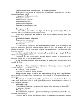 | patrimônios, cultura, conhecimento. !. Se fomos o presidente
I da república, um capitão de indústria, um artista famoso, um desportista vencedor
ou mero trabalhador braçal.
As perguntas fundamentais serão:
Quanta dor aliviou?
Quanto consolo ofereceu?
Quanta fome mitigou?
Quanto amor disseminou?
Quanta compreensão exercitou?
• ••
Em seguida, revelou:
—Em verdade, em verdade vos digo: um de vós que come comigo hd de me
entregar. A mão do que me trai está comigo à mesa.
Tinha plena consciência dos planos de Judas. Lia a alma das pessoas como num
livro aberto.
Os discípulos ficaram indignados.
Perguntavam, ingenuamente:
— Acaso sou eu, Senhor?
Jesus reiterou:
— Um dos doze, que põe a mão no mesmo prato comigo, esse me entregará. O
Filho do Homem vai, conforme foi determinado e está escrito a seu respeito, mas ai do
homem por quem o Filho do Homem for entregue! Seria melhor para esse homem se não
houvesse nascido!
Ao dizer que seria melhor náo ter nascido, Jesus evidencia que a traição de Judas
não constava do projeto messiânico.
Aconteceu, não por decisão divina, mas por desatino humano, na iniciativa de um
discípulo iludido com as realizações materiais.
O mal nunca é programado. Situa-se por fruto de nossas ações, quando contrárias à
vontade de Deus.
• ••
Dirigindo-se a João, sentado ao seu lado, Jesus, informou que o traidor seria aquele
a quem entregasse o pão molhado no vinho.
E o ofereceu a Judas, dizendo:
— O que tens que fazer, faze-o depressa!
Judas tomou o pedaço de pão e saiu imediatamente. Diz o texto evangélico que
depois do pão, entrou em Judas o antagonista, simbolizando as influências nefastas que o
norteavam.
Ninguém, com exceção, talvez, de João, compreendeu o que acontecera. Como era
Judas quem guardava a bolsa do grupo, pensaram que saíra para comprar o necessário à
festa e algo dar aos pobres.
Indagará o leitor:
Se a traição de Judas não estava no script, por que Jesus não procurou demovê-lo?
A resposta é simples:
Não adiantaria!
Judas firmara um propósito — promover uma reação popular com a prisão de Jesus,
iniciando uma revolução.
Nada do que o Mestre lhe dissesse havería de modificar sua intenção, mesmo
 