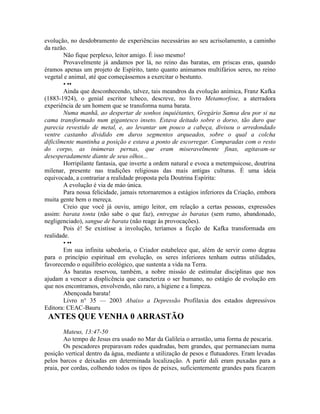 evolução, no desdobramento de experiências necessárias ao seu acrisolamento, a caminho
da razão.
Não fique perplexo, leitor amigo. É isso mesmo!
Provavelmente já andamos por lá, no reino das baratas, em priscas eras, quando
éramos apenas um projeto de Espírito, tanto quanto animamos multifários seres, no reino
vegetal e animal, até que começássemos a exercitar o bestunto.
• ••
Ainda que desconhecendo, talvez, tais meandros da evolução anímica, Franz Kafka
(1883-1924), o genial escritor tcheco, descreve, no livro Metamorfose, a aterradora
experiência de um homem que se transforma numa barata.
Numa manhã, ao despertar de sonhos inquiétantes, Gregário Samsa deu por si na
cama transformado num gigantesco inseto. Estava deitado sobre o dorso, tão duro que
parecia revestido de metal, e, ao levantar um pouco a cabeça, divisou o arredondado
ventre castanho dividido em duros segmentos arqueados, sobre o qual a colcha
dificilmente mantinha a posição e estava a ponto de escorregar. Comparadas com o resto
do corpo, as inúmeras pernas, que eram miseravelmente finas, agitavam-se
desesperadamente diante de seus olhos...
Horripilante fantasia, que inverte a ordem natural e evoca a metempsicose, doutrina
milenar, presente nas tradições religiosas das mais antigas culturas. É uma ideia
equivocada, a contrariar a realidade proposta pela Doutrina Espírita:
A evolução é via de máo única.
Para nossa felicidade, jamais retornaremos a estágios inferiores da Criação, embora
muita gente bem o mereça.
Creio que você já ouviu, amigo leitor, em relação a certas pessoas, expressões
assim: barata tonta (não sabe o que faz), entregue às baratas (sem rumo, abandonado,
negligenciado), sangue de barata (não reage às provocações).
Pois é! Se existisse a involução, teríamos a ficção de Kafka transformada em
realidade.
• ••
Em sua infinita sabedoria, o Criador estabelece que, além de servir como degrau
para o princípio espiritual em evolução, os seres inferiores tenham outras utilidades,
favorecendo o equilíbrio ecológico, que sustenta a vida na Terra.
Às baratas reservou, também, a nobre missáo de estimular disciplinas que nos
ajudam a vencer a displicência que caracteriza o ser humano, no estágio de evolução em
que nos encontramos, envolvendo, não raro, a higiene e a limpeza.
Abençoada barata!
Livro n° 35 — 2003 Abaixo a Depressão Profilaxia dos estados depressivos
Editora: CEAC-Bauru
ANTES QUE VENHA 0 ARRASTÃO
Mateus, 13:47-50
Ao tempo de Jesus era usado no Mar da Galileia o arrastão, uma forma de pescaria.
Os pescadores preparavam redes quadradas, bem grandes, que permaneciam numa
posição vertical dentro da água, mediante a utilização de pesos e flutuadores. Eram levadas
pelos barcos e deixadas em determinada localização. A partir dali eram puxadas para a
praia, por cordas, colhendo todos os tipos de peixes, suficientemente grandes para ficarem
 