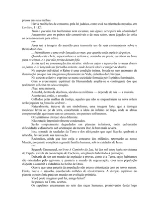 presos em suas malhas.
Havia proibições de consumo, pela lei judaica, como está na orientação mosaica, em
Levítico, 11:12:
Tudo o que não tem barbatanas nem escamas, nas águas, será para vós abominável
Juntamente com os peixes não comestíveis e de mau sabor, eram jogados de volta
ao oceano ou iam para o lixo.
• ••
Jesus usa a imagem do arrastão para transmitir um de seus ensinamentos sobre o
Reino dos Céus.
... ésemelhante a uma rede lançada ao mar, que apanha toda espécie de peixes.
Quando está cheia, ospescadores a retiram e, sentados na praia, escolhem os bons
para os cestos, e o que não presta deitam fofa.
Assim será na consumação dos séculos: virão os anjos e separarão os maus dentre
os justos, e os lançarão na fornalha ardente, onde haverá choro e ranger de dentes.
No aspecto individual o Reino é uma condição intima. Instala-se num momento de
iluminação em que nos integramos plenamente na Vida, cidadãos do Universo.
No aspecto coletivo exprime-se numa sociedade formada por Espíritos iluminados.
Com o crescimento espiritual da Humanidade amplia-se o contingente dos que
realizaram o Reino em seus corações.
Hoje, uma minoria.
Amanhã, dentro de decênios, séculos ou milênios — depende de nós — a maioria.
Acontecerá, então, o arrastão.
Colhidos pelas malhas da Justiça, aqueles que não se enquadrarem na nova ordem
serão jogados na fornalha ardente...
Naturalmente, trata-se de um simbolismo, uma imagem forte, que a teologia
medieval levou ao pé da letra, concebendo a ideia do inferno de fogo, onde as almas
comprometidas queimam sem se consumir, em perenes sofrimentos.
O Espiritismo oferece ideia diferente.
Não estarão irremissivelmente condenados.
Serão simplesmente degredados em planetas inferiores, onde enfrentarão
dificuldades e dissabores sob orientação da mestra Dor, lá bem mais severa.
Isso, somado às saudades da Terra e dos afeiçoados que aqui ficarão, quebrará a
rebeldia, favorecendo sua renovação.
Redimidos, ainda que isso exija o concurso dos milênios, retornarão ao nosso
Mundo, porquanto compõem a grande família humana, sob os cuidados de Jesus.
• ••
Segundo Emmanuel, no livro A Caminho da Luz, há dez mil anos havia no sistema
de Capela, estrela da constelação de Cocheiro, um planeta habilitado à promoção.
Deixaria de ser um mundo de expiação e provas, como é a Terra, cujos habitantes
são orientados pelo egoísmo, e passaria a mundo de regeneração, com uma população
disposta a assumir a cidadania do Reino de Deus.
Ocorre que uma parcela da população não estava sintonizada com os novos rumos.
Então, houve o arrastão, envolvendo milhões de récalcitrantes. A direção espiritual do
planeta os transferiu para um mundo em evolução primária.
Você pode imaginar qual foi, amigo leitor?
Se pensou na Terra, acertou.
Os capelinos encarnaram no seio das raças humanas, promovendo desde logo
 