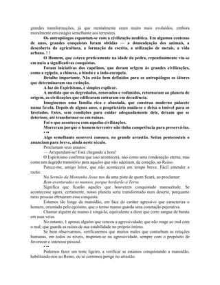 grandes transformações, já que mentalmente eram muito mais evoluídos, embora
moralmente em estágio semelhante aos terrestres.
Os antropólogos espantam-se com a civilização neolítica. Em algumas centenas
de anos, grandes conquistas foram obtidas — a domesdcação dos animais, a
descoberta da agricultura, a formação da escrita, a utilização de metais, a vida
urbana. ! !
O Homem, que estava praticamente na idade da pedra, repentinamente viu-se
em meio a significativas conquistas.
Foram iniciativas dos capelinos, que deram origem às grandes civilizações,
como a egípcia, a chinesa, a hindu e a indo-europeia.
Detalhe importante. Não estão bem definidos para os antropólogos os íãtores
que determinaram sua extinção.
A luz do Espiritismo, é simples explicar.
A medida que os degredados, renovados e redimidos, retornaram ao planeta de
origem, as civilizações que edificaram entraram em decadência.
Imaginemos uma família rica e abastada, que construa moderno palacete
numa favela. Depois de alguns anos, o proprietário muda-se e deixa o imóvel para os
favelados. Estes, sem condições para cuidar adequadamente dele, deixam que se
deteriore, até transformar-se em ruínas.
Foi o que aconteceu com aquelas civilizações.
Morreram porque o homem terrestre não tinha competência para preservá-las.
• ••
Algo semelhante ocorrerá conosco, no grande arrastão. Seitas pentecostais o
anunciam para breve, ainda neste século.
Proclamam seus arautos:
— Arrependam-se! Está chegando a hora!
O Espiritismo confirma que isso acontecerá, náo como uma condenação eterna, mas
como um degredo transitório para aqueles que não aderirem, de coração, ao Reino.
Parece-me, amigo leitor, que não acontecerá em tempo breve. Fácil entender a
razão.
No Sermão da Montanha Jesus nos dá uma pista de quem ficará, ao proclamar:
Bem-aventurados os mansos, porque herdarão a Terra.
Significa que ficarão aqueles que houverem conquistado mansuétude. Se
acontecesse agora, certamente, nosso planeta seria transformado num deserto, porquanto
raras pessoas efetuaram essa conquista.
Estamos tão longe da mansidão, em face do caráter agressivo que caracteriza o
homem, orientado pelo egoísmo, que o termo manso guarda uma conotação pejorativa.
Chamar alguém de manso é xingá-lo, equivalente a dizer que corre sangue de barata
em suas veias.
No entanto, 1 apenas alguém que venceu a agressividade; que não reage ao mal com
o mal; que guarda as raízes de sua estabilidade no próprio íntimo.
Se bem observarmos, verificaremos que muitos males que conturbam as relações
humanas, em todos os níveis, inspiram-se na agressividade, sempre com o propósito de
favorecer o interesse pessoal.
• ••
Podemos fazer um teste ligeiro, a verificar se estamos conquistando a mansidão,
habilitando-nos ao Reino, ou se corremos perigo no arrastão.
 