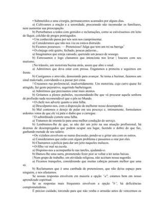 • Submetidos a uma cirurgia, permanecemos acamados por alguns dias.
a) Cultivamos a oração e a serenidade, procurando não incomodar os familiares,
nem aumentar sua preocupação.
b) Perturbamos a todos com gemidos e reclamações, como se estivéssemos em leito
de fàquir, colchão de pregos pontiagudos.
• Um conhecido passa por nós sem nos cumprimentar.
a) Consideramos que não nos viu ou estava distraído.
b) Ficamos possessos: — Pretensioso! Julga que tem um rei na barriga1
• O cônjuge está quieto, fechado, poucas palavras...
a) Imaginamos que esteja cansado, querendo um pouco de sossego.
b) Estressamos e logo clamamos que intenciona nos levar | loucura com seu
mutismo.
| No trânsito, um motorista buzina atrás, assim que abre o sinal.
a) Admitimos que deva estar com pressa. Engatamos a primeira e seguimos em
frente.
b) Castigamos o atrevido, demorando para avançar. Se torna a buzinar, fazemos um
sinal malcriado, convidando-o a passar por cima.
! Cruzamos rua preferencial, inadvertidamente. Um motorista, cujo carro quase foi
atingido, faz gesto pejorativo, sugerindo barbeiragem.
a) Admitimos que precisamos estar mais atentos.
b) Gritamos a plenos pulmões, recomendando-lhe que vá procurar aquela senhora
de profissão nada recomendável que o pôs no Mundo.
• O chefe nos adverte quanto a uma falha.
a) Desculpamo-nos, com a disposição de melhorar nosso desempenho.
b) Mal contemos o desejo de pular em seu pescoço e, intimamente, formulamos
ardentes votos de que ele vá para o diabo que o carregue.
! O subordinado comete uma falha.
a) Tratamos de orientá-lo para uma melhor condução do serviço.
b) Lembramos-lhe de que, se não der um jeito na sua atuação profissional, há
dezenas de desempregados que podem ocupar seu lugar, fazendo o dobro do que faz,
ganhando metade de seu salário.
• Os vizinhos envolvem-se numa discussão, pondo-se a gritar uns com os outros.
a) Consideramos que estão com algum problema e passamos a orar por eles.
b) Chamamos a polícia para dar um jeito naqueles malucos.
• O filho vai mal na escola.
a) Dispomo-nos a acompanhá-lo nas tarefes, ajudando-o.
b) Damos-lhe uma surra, prometendo fezer pior se voltar a ter notas baixas.
| Num grupo de trabalho, em atividade religiosa, não aceitam nossa sugestão.
a) Ficamos tranquilos, considerando que muitas cabeças pensam melhor que uma
só.
b) Reclamamos que é uma cambada de pretensiosos, que não deixa espaço para
ninguém, e nos afastamos.
Se nossas respostas envolvem em maioria a opção “a", estamos bem em nosso
aprendizado espiritual.
Se as respostas mais frequentes envolvem a opção u
b”, há deficiências
comprometedoras.
É preciso cuidado, torcendo para que não venha o arrastão antes de vencermos os
 