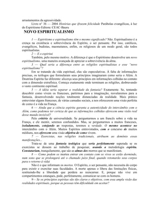 arrastamentos da agressividade.
Livro n° 36 — 2004 Histórias que ifrazem felicidade Parábolas evangélicas, à luz
do Espiritismo Editora: CEAC-Bauru
NOVO ESPIRITUALISMO
1 — Espiritismo e espiritualismo têm o mesmo significado? Não. Espiritualismo é a
crença na existência e sobrevivência do Espírito, o ser pensante. Por isso, católicos,
evangélicos, budistas, maometanos, enfim, os religiosos de um modo geral, são todos
espiritualistas.
2 — E o espiritai
Também, pelo mesmo motivo. A diferença é que o Espiritismo desenvolve um novo
espiritualismo, uma maneira avançada de apreciar a sobrevivência da alma.
3 — Qual seria a diferença entre as religiões espiritualistas e esse “novo
espiritualismo”?
Em se tratando da vida espiritual, elas são especulativas. À falta de informações
precisas, os teólogos que formularam seus princípios imaginaram como seria o Além. A
Doutrina Espírita faz diferente: alicerça seus princípios em informações colhidas no contato
com a dimensão extrafísica. Começa exatamente onde terminam as religiões, desbravando
o vasto continente espiritual.
5 — A idéia seria separar a realidade da fantasia? Exatamente. Se, tentando
descobrir como vivem os franceses, partirmos para a imaginação, resvalaremos para a
fantasia, desenvolvendo noções totalmente distanciadas da realidade. Mais prático
entrevistar alguns franceses, de várias camadas sociais, a nos oferecerem uma visáo perfeita
de como é a vida na França.
6 — Ainda que a ciência espirita garanta a autenticidade do intercâmbio com o
Além, como podemos ter certeza de que as informações colhidas oferecem uma visão real
desse mundo invisível?
Pelo critério de universalidade. Se perguntarmos a um francês sobre a vida na
França, e ele mentir, seremos confundidos. Mas, se perguntarmos a muitos franceses,
isoladamente, cotejando as respostas, teremos a verdade. O mesmo acontece no
intercâmbio com o Além. Muitos Espíritos entrevistados, com o concurso de muitos
médiuns, nos oferecem uma visáo objetiva de como vivem.
7 — Exorcistas, nas religiões tradicionais, atribuem ao demônio essas
manifestações...
Trata-se de uma fantasia teológica que seria perfeitamente superada se os
exorcistas se dessem ao trabalho de pesquisar, usando a metodologia espírita.
Constatariam, tranquilamente, que sáo as almas dos morros que se manifestam.
8 — Como podem os mortos entrar em contato com os vivos se estão dormindo,
num sono que se prolongará até o chamado juízo final, quando retomarão seus corpos
para o retorno à vidai
Não é o que informam os mortos. O Espírito, o ser pensante, não necessita do corpo
para existir e exercitar suas faculdades. A morte apenas o libera das limitações físicas,
restituindo-lhe a liberdade que perdera ao reencarnar. E, porque não vive em
compartimentos estanques, pode, perfeitamente, comunicar-se com os homens.
9— Se os princípios espíritas são tão claros e objetivos, com essa ampla visão das
realidades espirituais, porque as pessoas têm dificuldade em aceitar?
 