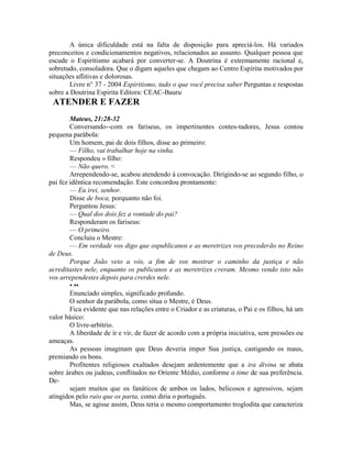 A única dificuldade está na falta de disposição para apreciá-los. Há variados
preconceitos e condicionamentos negativos, relacionados ao assunto. Qualquer pessoa que
escude o Espiritismo acabará por converter-se. A Doutrina é extremamente racional e,
sobretudo, consoladora. Que o digam aqueles que chegam ao Centro Espírita motivados por
situações aflitivas e dolorosas.
Livro n° 37 - 2004 Espiritismo, tudo o que você precisa saber Perguntas e respostas
sobre a Doutrina Espírita Editora: CEAC-Bauru
ATENDER E FAZER
Mateus, 21:28-32
Conversando--com os fariseus, os impertinentes contes-tadores, Jesus contou
pequena parábola:
Um homem, pai de dois filhos, disse ao primeiro:
— Filho, vai trabalhar hoje na vinha.
Respondeu » filho:
— Não quero. <
Arrependendo-se, acabou atendendo à convocação. Dirigindo-se ao segundo filho, o
pai fez idêntica recomendação. Este concordou prontamente:
— Eu irei, senhor.
Disse de boca, porquanto não foi.
Perguntou Jesus:
— Qual dos dois fez a vontade do pai?
Responderam os fariseus:
— O primeiro.
Concluiu o Mestre:
— Em verdade vos digo que ospublicanos e as meretrizes vos precederão no Reino
de Deus.
Porque João veio a vós, a fim de vos mostrar o caminho da justiça e não
acreditastes nele, enquanto os publicanos e as meretrizes creram. Mesmo vendo isto não
vos arrependestes depois para crerdes nele.
• ••
Enunciado simples, significado profundo.
O senhor da parábola, como situa o Mestre, é Deus.
Fica evidente que nas relações entre o Criador e as criaturas, o Pai e os filhos, há um
valor básico:
O livre-arbítrio.
A liberdade de ir e vir, de fazer de acordo com a própria iniciativa, sem pressões ou
ameaças.
As pessoas imaginam que Deus deveria impor Sua justiça, castigando os maus,
premiando os bons.
Profitentes religiosos exaltados desejam ardentemente que a ira divina se abata
sobre árabes ou judeus, conflitados no Oriente Médio, conforme o time de sua preferência.
De-
sejam muitos que os fanáticos de ambos os lados, belicosos e agressivos, sejam
atingidos pelo raio que os parta, como diria o português.
Mas, se agisse assim, Deus teria o mesmo comportamento troglodita que caracteriza
 