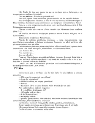 Não ficarão de fora nem mesmo os que se envolvem com o farisaísmo, a se
comprometerem na falsa religiosidade.
Para nós podem ser detestáveis agentes do mal.
Para Deus, apenas filhos transviados, que encontrarão, um dia, o roteiro do Bem.
Se o fariseu passava a existência na base do vou, mas não vai, transferindo-se para o
Plano Espiritual cheio de dívidas e compromissos náo cumpridos, como entraria no Reino?
Bem, se os seus comprometimentos eram com a existência humana, seria de boa
lógica que os resolvesse aqui.
Observe, prezado leitor, que, no célebre encontro com Nicodemos, Jesus proclama
(João, 3:3):
Em verdade, em verdade, te digo que quem não nascer de novo, não pode ver o
Reino de Deus.
Temos aí uma evidência da Reencarnaçáo.
Através de múltiplas existências, retornando à carne, incessantemente, para
experiências regeneradoras, os fariseus terminariam, finalmente, por aderir ao Reino, não
por meras palavras, mas por ações.
Habitantes deste planeta de provas e expiações, habituados a eleger o egoísmo como
orientação de vida, temos participado, milenarmente, do time dos que dizem:
Dou, mas não dão...
Vou, mas não vão...
Sou, mas não são...
Praza aos Céus tenhamos aprendido as lições e estejamos dispostos, desta feita, a
atender aos apelos da própria consciência, exercitando de verdade o dar, o ire o ser,
buscando as gloriosas realizações do Reino!
Livro n° 38 - 2005 Mais Histórias que trazem Felicidade Parábolas evangélicas, à
luz do Espiritismo Editora: CEAC-Bauru
PULGA
Entusiasmada com a revelação que lhe fora feita por um médium, a senhora
comentou:
— Chico, recebi uma notícia maravilhosa!
— O que foi, minha irmã?
— Minha identidade nos tempos apostólicos!
— Beleza!
— Fui mártir. Estive no Circo Romano. Morri devorada por um leão!
Ante a admiração do médium, perguntou:
— E você, Chico, já sabe quem foi?
— Ah! minha irmã, sei sim...
— E daí? Estou curiosa...
— Fui a pulga do leão.
O episódio, que nos fala da humildade e do bom humor de Chico, remete-nos a uma
curiosa tendência, relativa às famosas revelações.
Geralmente, o iluminado foi rei, rainha, estadista, cientista, artista famoso...
Sempre alguém importante, que se destacou em determinado setor de atividade.
Não se ouve falar de lixeiro, operário, camponês, homem do povo...
Detalhe relevante, nesse assunto, amigo leitor:
 