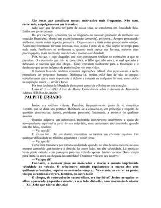 São temas que constituem nossas motivações mais frequentes. Não raro,
entretanto, empolgamo-nos em demasia e
tudo isso, que deveria ser parte de nossa vida, se transforma em finalidade dela.
Então nos escravizamos.
Há, por exemplo, o homem que se empenha no louvável propósito de melhorar sua
situação financeira. Monta um estabelecimento comercia], prospera... Sempre procurando
melhorar, monta outro negócio, prospera... Depois outro e mais outro, prosperando sempre.
Acaba movimentando fortunas imensas, mas já não é dono de si. Não dispõe de tempo para
nada mais. Problemas se avolumam e, quanto mais cresce sua fortuna, maiores suas
preocupações, mais lacérantes suas tensões, menor sua liberdade.
Pior, talvez, o jugo daqueles que não conseguem realizar as aspirações a que se
prendem. O casamento que não se concretiza, o filho que não nasce, o mal que não é
debelado, o sucesso que não chega... Estes resvalam facilmente para a frustração e o
desânimo que geram infernos de perturbações em suas vidas.
O homem humilde também alimenta aspirações. Afinal, elas representam a mola
propulsora do progresso humano. Distingue-se, porém, pelo fato de não se apegar,
reconhecendo que o mais importante é definir e cumprir os desígnios divinos, sintetizados
na aspiração maior — servir a Deus!
Por isso desfruta de liberdade plena para construir o Reino em seu coração.
Livro n° 3 — 1983 A Voz do Monte Comentários sobre o Sermão da Montanha
Editora FEB-Rio de Janeiro
PALPITE ERRADO
Jovino era médium vidente. Percebia, frequentemente, junto de si, simpático
Espírito que se dizia seu protetor. Habituara-se a consultá-lo, em princípio a respeito de
questões doutrinárias; depois, problemas pessoais; finalmente, a pretexto de qualquer
assunto.
Quando adquiriu um automóvel, motorista inexperiente incorporou a ajuda do
acompanhante espiritual a partir da sua indecisão, num cruzamento movimentado, quando
este lhe falou, resoluto:
— Vai que dá!
E Jovino foi... Daí em diante, encontrou no mentor um eficiente copiloto. Em
qualquer dificuldade no trânsito, aguardava o sinal verde.
— Vai que dá!
Certa feita transitava por estrada acidentada quando, no alto de uma encosta, avistou
enorme caminhão que iniciava a descida do outro lado, em alta velocidade. Lá embaixo
havia ponte estreita, com passagem para um veículo apenas. Jovino vacilou. Daria tempo
para cruzá-la antes da chegada do caminhão? O mentor veio em seu socorro:
— Vai que dá!
Confiante, o médium pisou no acelerador e desceu a encosta imprimindo
velocidade ao veiculo. O velocímetro atingiu rapidamente a marca dos cem
quilômetros horários, impulso aumentando sempre... No entanto, ao entrar na ponte,
viu que o caminhão entrara, também, do outro lado!
O choque, de consequências catastróficas, era inevitável! Jovino arregalou os
olhos, apavorado, enquanto o mentor, a seu lado, dizia-lhe, num murmúrio desolador
— Xii! Acho que não vai dar, não!
 
