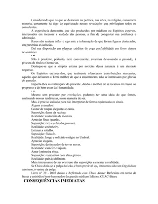 Considerando que os que se destacam na política, nas artes, na religião, consumem
minoria, certamente há algo de equivocado nessas revelações que privilegiam todos os
consulentes.
A experiência demonstra que são produzidas por médiuns ou Espíritos espertos,
interessados em incensar a vaidade das pessoas, a fim de conquistar sua confiança e
admiração.
Raros não sentem inflar o ego ante a informação de que foram figuras destacadas,
em pretéritas existências.
Daí sua disposição em oferecer créditos de cega confiabilidade em favor desses
reveladores.
• ••
Não é prudente, portanto, nem conveniente, estarmos devassando o passado, à
procura de títulos e honrarias.
Destaque-se que a simples estima por notícias dessa natureza é um atestado
negativo.
Os Espíritos esclarecidos, que realmente ofereceram contribuições marcantes,
aqueles que deixaram a Terra melhor do que a encontraram, não se interessam por glórias
do passado.
Importa-lhes as realizações do presente, dando o melhor de si mesmos em favor do
progresso e do bem-estar da Humanidade.
• ••
Mesmo sem procurar por revelações, podemos ter uma ideia do que fomos,
analisando nossas tendências, nossa maneira de ser.
Mas, é preciso cuidado para náo interpretar de forma equivocada os sinais.
Alguns exemplos:
Gostar de roupas elegantes e caras.
Suposição: dama da realeza.
Realidade: costureira de modista.
Apreciar finas iguarias.
Suposição: rico e refinado gourmet.
Realidade: cozinheiro.
Estimar a solidão.
Suposição: filósofo.
Realidade: longo e solitário estágio no Umbral.
Apreciar viagens.
Suposição: desbravador de terras novas.
Realidade: caixeiro-viajante.
Amor | primeira vista.
Suposição: reencontro com alma gêmea.
Realidade: paixão delirante.
Mais interessante deixar o terreno das suposições e encarar a realidade.
Se Chico dizia-se a pulga do leão, é bem provável que tenhamos sido um Dipylidium
caninum, o verme da pulga.
Livro n° 39 - 2005 Rindo e Refletindo com Chico Xavier Reflexões em torno de
frases e episódios bem-humorados do grande médium Editora: CEAC-Bauru
CONSEQUÊNCIAS IMEDIATAS
 