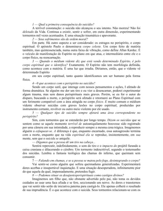 1 — Qual a primeira consequência do suicídio?
A terrível constatação: o suicida não alcançou o seu intento. Não morreu! Não foi
deletado da Vida. Continua a existir, sentir e sofrer, em outra dimensão, experimentando
tormentos mil vezes acentuados. E uma situação traumática e apavorante.
2 — Seus sofrimentos são de ordem moral?
Em parte. Há outro aspecto a ser considerado: os estragos no perispírito, o corpo
espiritual. O apóstolo Paulo o denominava corpo celeste. Um corpo feito de matéria
também, mas quintessenciada, numa outra faixa de vibração, como define Allan Kardec. É
o veículo de manifestação do Espírito no plano em que atua, e intermediário entre ele e o
corpo físico, na reencarnação.
3 — Quando o médium vidente diz que está vendo determinado Espírito, é pelo
corpo espiritual que o identifica? Exatamente. O Espírito não tem morfologia definida,
como acontece com a matéria. É uma luz que irradia. Diriamos, então, que o vidente vê
determinado Espírito
em seu corpo espiritual, tanto quanto identificamos um ser humano pela forma
física.
4—0 que acontece com o perispírito no suicídio?
Sendo um corpo sutil, que interage com nossos pensamentos e ações, I afetado de
forma dramática. Se alguém me der um tiro e eu vier a desencarnar, poderei experimentar
algum trauma, mas sem danos perispirituais mais graves. Porém, se eu for o autor do
disparo, buscando a morte, o perispírito será afetado e retornarei ao Plano Espiritual com
um ferimento compatível com a área atingida no corpo físico. E muito comum o médium
vidente observar suicidas com graves lesões no corpo espiritual, produzidas por
instrumento cortante, revólver ou outro meio violento por ele usado.
5 — Qualquer tipo de suicídio sempre afetará uma área correspondente no
perispírito?
Sim, com tormentos que se estenderão por longo tempo. Dizem os suicidas que se
sentem como se aquele momento terrível de autoaniquilamento houvesse sido registrado
por uma câmera em sua intimidade, a reproduzir sempre a mesma cena trágica. Imaginemos
alguém a esfaquear-se. A diferença é que, enquanto encarnado, essa autoagressão termina
com a morte, enquanto que na vida espiritual ela se reproduz, insistentemente, em sua
mente, sem que o suicida se aniquile.
— Digamos que a pessoa dê um tiro na cabeça...
Sentirá repercutir, indefinidamente, o som do tiro e o impacto do projétil furando a
caixa craniana e dilacerando o cérebro. Um tormento indescritível, segundo o testemunho
dos suicidas. Lembra a fantasia teológica das chamas do inferno, que queimam sem
consumir.
7 — Falando em chamas, e se a pessoa se matou pelo fogo, desintegrando o corpo?
Vai sentir-se como alguém que sofreu queimaduras generalizadas. Experimentará
dores acerbas e insuportável inquietação. E uma situação desesperadora, infinitamente pior
do que aquela da qual, impensadamente, pretendeu fugir.
8 — Podemos situar os desajustesperispirituais como castigos divinos?
Imaginemos um filho que, não obstante advertido pelo pai, não toma os devidos
cuidados ao usar uma faca afiada e se fere, seccionando um nervo. As dores e transtornos
que vai sentir não serão de iniciativa paterna para castigá-lo. Ele apenas colherá o resultado
de sua imprudência. É o que acontece com o suicida. Seus tormentos relacionam-se com os
 