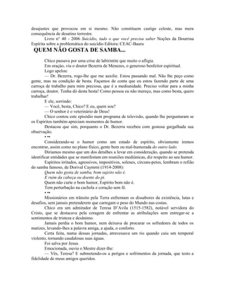 desajustes que provocou em si mesmo. Não constituem castigo celeste, mas mera
consequência de desatino terrestre.
Livro n° 40 - 2006 Suicídio, tudo o que você precisa saber Noções da Doutrina
Espírita sobre a problemática do suicídio Editora: CEAC-Bauru
QUEM NÃO GOSTA DE SAMBA...
Chico passava por uma crise de labirintite que muito o afligia.
Em oraçáo, viu o doutor Bezerra de Menezes, o generoso benfeitor espiritual.
Logo apelou:
— Dr. Bezerra, rogo-lhe que me auxilie. Estou passando mal. Não lhe peço como
gente, mas na condição de besta. Façamos de conta que eu estou fazendo parte de uma
carroça de trabalho para mim preciosa, que é a mediunidade. Preciso voltar para a minha
carroça, doutor. Tenha dó desta besta! Como pessoa eu não mereço, mas como besta, quero
trabalhar!
E ele, sorrindo:
— Você, besta, Chico? E eu, quem sou?
— O senhor é o veterinário de Deus!
Chico contou este episódio num programa de televisão, quando lhe perguntaram se
os Espíritos também apreciam momentos de humor.
Destacou que sim, porquanto o Dr. Bezerra recebeu com gostosa gargalhada sua
observação.
• ••
Considerando-se o humor como um estado de espírito, obviamente iremos
encontrar, assim como no plano físico, gente bem ou mal-humorada do outro lado.
Diriamos mesmo que um dos detalhes a levar em consideração, quando se pretenda
identificar entidades que se manifestam em reuniões mediúnicas, diz respeito ao seu humor.
Espíritos irritados, agressivos, impositivos, solenes, circuns-petos, lembram o refião
do samba famoso, de Dorival Caymrni (1914-2008):
Quem não gosta de samba, bom sujeito não é.
E ruim da cabeça ou doente do pi.
Quem não curte o bom humor, Espírito bom não é.
Tem perturbação na cachola e coração sem fé.
• ••
Missionários em trânsito pela Terra enfrentam os dissabores da existência, lutas e
desafios, sem jamais pretenderem que carregam o peso do Mundo nas costas.
Chico era um admirador de Teresa D’Avila (1515-1582), notável servidora do
Cristo, que se destacava pela coragem de enfrentar as atribulações sem entregar-se a
sentimentos de tristeza e desânimo.
Jamais perdia o bom humor, nem deixava de procurar os sofredores de todos os
matizes, levando-lhes a palavra amiga, a ajuda, o conforto.
Certa feita, numa dessas jornadas, atravessava um rio quando caiu um temporal
violento, tornando caudalosas suas águas.
Foi salva por Jesus.
Emocionada, ouviu o Mestre dizer-lhe:
— Vês, Teresa? E submetendo-os a perigos e sofrimentos da jornada, que testo a
fidelidade de meus amigos queridos.
 