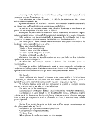 Futuras gerações dificilmente acreditarão que tenha passado sobre a face da terra,
em carne e osso, um homem como ele.
Essa afirmação de Albert Einstein (1879-1955) diz respeito ao líder indiano
Mohandas Gandhi (1869-1948).
Quando analisamos sua existência, a maneira absolutamente incrível como libertou
seu país do jugo inglês, entendemos a admiração do grande físico.
A índia era a joia mais preciosa da coroa britânica, destacando-se num império tão
grande, em seu apogeu, que nele o sol nunca se deitava.
Os ingleses não estavam nada dispostos a atender os reclamos de liberdade do povo
indiano, nem preocupados com aquele homem mirrado que encarnava os anseios populares.
Não contavam com sua espiritualidade, a capacidade de mobilização para o mais
incrível de todos os movimentos em favor da liberdade — a desobediência civil.
Por orientação de Gandhi, deveria ser sustentada pelo princípio da não violência nos
confrontos com os usurpadores do solo pátrio.
Havia quatro itens fundamentais.
Violência física: não agredi-los.
Violência verbal: não falar mal deles.
Violência mental: não pensar mal deles.
Violência emocional: não odiá-los.
Os homens liderados por Gandhi paralisavam trens, desobedeciam leis, infringiam
regulamentos, sustentavam greves...
Pacificamente, deixavam-se prender e torturar sem alimentar ódios ou
ressentimentos.
E porque não podiam, indefinidamente, atacar e encarcerar aquelas multidões que
corajosamente infringiam suas leis e obstinadamente recusavam reagir às suas agressões, os
ingleses acabaram se convencendo de que a única solução seria deixar a índia.
• ••
Diz Gandhi:
A não violência é a lei da espécie humana, assim como a violência é a lei do bruto.
O Espírito jaz dormente no irracional, que não conhece outra lei senão a força. A
dignidade do homem exige obediência a uma lei superior - ao poder do espírito.
O mahatma (grande alma) está nos convidando a assumir a condição humana,
marcada pelo empenho de nos sobrepormos aos instintos.
Foi assim que ele libertou um povo.
E assim que nos libertaremos do bruto ainda dominante no comportamento humano.
Mostrando-nos o vasto painel que se desdobra além-túmulo, a Doutrina Espírita
enfatiza que é de fundamental importância limpar nosso coração de mágoas e rancores,
pesos terríveis que nos prendem a faixas vibratórias inferiores, a sustentar males variados
que nos oprimem.
• ••
Sugiro, leitor amigo, façamos um teste para verificar nosso enquadramento nos
princípios preconizados por Gandhi.
Imaginemos que alguém nos ofenda ou prejudique.
Consideremos o comportamento ideal:
Violência física.
Não cogitamos de dar-lhe um tiro ou uns bons sopapos.
 