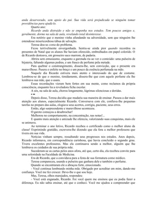 anda desarvorado, sem apoio do pai. Sua vida será prejudicada se ninguém tomar
providências para ajudá-lo.
Quarto ano:
Ricardo anda distraído e não se empenha nos estudos. Tem poucos amigos e,
geralmente, dorme na sala de aula, revelando total desinteresse.
Era notório que o menino vinha afundando na adversidade, sem que ninguém lhe
estendesse misericordiosa tábua de salvação.
Teresa deu-se conta do problema.
Ficou terrivelmente envergonhada. Sentiu-se ainda pior quando recordou os
presentes de Natal que os alunos lhe haviam oferecido, embrulhados em papel colorido. O
de Ricardo destoava, em grosseiro saco marrom, de padaria.
Abrira sem entusiasmo, enquanto a garotada ria ao ver o conteúdo: uma pulseira de
bijuteria, faltando algumas pedras, e um frasco de perfume pela metade.
Para quebrar o constrangimento, dissera-lhe, sem convicção, que o presente era
maravilhoso. Pusera o enfeite no braço e um pouco da essência perfumada na mão.
Naquele dia Ricardo estivera mais atento e interessado do que de costume.
Lembrou-se de que o menino, timidamente, dissera-lhe que com aquele perfume ela lhe
lembrava sua mãe, que o usara.
Essas recordações vieram bem fortes em sua mente, como reclamos da própria
consciência, enquanto lia a reveladora ficha escolar.
A sós, na sala de aula, chorou longamente, lágrimas silenciosas e doridas.
• ••
Depois disso, Teresa decidiu que mudaria sua maneira de ensinar. Passou a dar mais
atenção aos alunos, especialmente Ricardo. Conversava com ele, confiava-lhe pequenas
tarefas no preparo das aulas, elogiava seus acertos, corrigia, paciente, seus erros.
Então, algo surpreendente e maravilhoso aconteceu.
O garoto começou a desabrochar!
Melhorou no comportamento, na concentração, nas notas!...
E quanto mais atenção e amizade lhe oferecia, valorizando suas conquistas, mais ele
se animava.
Ao terminar o ano letivo, Ricardo recebeu o certificado como o melhor aluno da
classe! Exprimindo gratidão, escrevera-lhe dizendo que ela fora a melhor professora que
tivera em sua vida.
Notícias vinham sempre, ressaltando seus progressos nos estudos. Anos depois,
Ricardo informava, em correspondência carinhosa, que havia concluído o segundo grau.
Tivera excelentes professores. Mas ela continuava sendo a melhor, alguém que lhe
lembrava os cuidados de sua própria mãe.
Sucederam-se as cartas pelos anos afora, até que, certo dia, ela recebeu convite para
uma solenidade na Faculdade de Medicina.
Era de Ricardo, que a convidava para a festa de sua formatura como médico.
Teresa compareceu, usando a pulseira que ganhara dele e também o perfume.
Quando se encontraram ele a abraçou forte, emocionado.
- Você continua lembrando minha mãe. Obrigado por acreditar em mim, dando-me
confiança. Você me fez crescer. Devo-lhe o que sou hoje.
Mas, Teresa, olhos marejados, respondeu:
- Você está enganado, Ricardo. Foi você quem me ensinou que eu podia fazer a
diferença. Eu não sabia ensinar, até que o conheci. Você me ajudou a compreender que
 