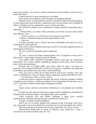 mais do que ensinar a 1er, escrever, explicar matemática e outras matérias, é preciso ouvir o
clamor das almas!
O que a professora Teresa aprendeu náo é novidade.
Jesus, mestre por excelência, assim fez desde sua chegada ao planeta.
Podendo nascer rei todo-poderoso, preferiu o anonimato, filho de humildes galileus,
na mais obscura província de Roma, a demonstrar que é na convivência com a multidão de
aflitos e sofredores que nos capacitamos a ouvir o clamor das almas.
Seus primeiros contatos com os membros do colégio apostólico demonstram que o
esperavam.
A Simáo Pedro e seu irmão André, pescadores envolvidos com suas redes, bastou
dizer (Mateus, 4:19):
— Venham comigo e eu os transformarei em pescadores de homens.
A Mateus, cobrador de impostos, disse apenas (Mateus, 9:9):
— Segue-me.
O mesmo aconteceu com os demais. Náo houve dificuldade em localizá-los, nem a
necessidade de muitas palavras.
Jesus ouvia o clamor daquelas almas que estavam na Terra para sagradas tarefas, na
disseminação da Boa Nova.
Por isso, ao primeiro chamado, logo se engajavam.
• ••
Às vezes, o clamor das almas compromissadas com o Evangelho se fazia sentir a
partir da Dor, a mais antiga e eficiente mestra do Mundo.
Uma mulher tinha insuperável hemorragia uterina, como que em menstruação
permanente. Isso a tornava impura, impedida de qualquer contato físico com as pessoas,
como se fora uma hanseniana.
Ouvindo falar do profeta galileu que curava males do corpo e da alma, foi
procurá-lo. Sem coragem de falar-lhe, em face de sua impureza, considerou, sob inspiração
da fé ardente, que bastaria tocar suas vestes e seria beneficiada.
Jesus, que ouvia o clamor de sua alma sensível, deixou que o tocasse, com o que
cessou, imediatamente, o fluxo de sangue. Depois a dispensou, dizendo-lhe (Mateus, 9:22):
— Tem bom ânimo, filha; a tua fé te salvou!
A partir daí tornou-se ardorosa discípula, que ficaria conhecida, segundo a tradição
evangélica, como Verônica, a mulher que limpou o suor sanguinolento de suas faces, na via
crucis. As feições do Mestre teriam ficado estampadas na toalha.
• ••
Alguns desses valorosos missionários distraíram-se e enveredaram por caminhos
escuros.
O clamor de suas almas foi mais forte, porque mesclava indefiníveis sentimentos de
frustração pela missão postergada, e de angústia pelos erros cometidos.
Assim aconteceu com uma mulher obsidiada, a quem Jesus socorreu
carinhosamente, afastando sete Espíritos que a perturbavam (Lucas, 8:2).
E surgiu ! inesquecível Maria Madalena.
Houve um vaso escolhido, alguém com a sagrada missão de divulgar a Boa Nova,
que, esquecendo-se de seus compromissos, convertera-se em cruel perseguidor dos cristãos.
Mas Jesus, que ouvia os clamores de sua alma conturbada, veio em seu socorro.
Apresentou-se diante dele, às portas de Damasco, para corrigir-lhe o rumo, e
reconduzi-lo aos roteiros do Bem (Atos, 9:1-16):
 