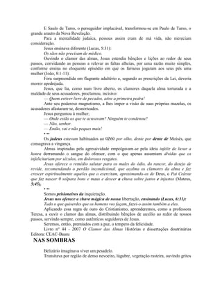 E Saulo de Tarso, o perseguidor implacável, transformou-se em Paulo de Tarso, o
grande arauto da Nova Revelação.
Para a mentalidade judaica, pessoas assim eram de má vida, não mereciam
consideração.
Jesus ensinava diferente (Lucas, 5:31):
Os sãos não precisam de médico.
Ouvindo o clamor das almas, Jesus estendia bênçãos e lições ao redor de seus
passos, convidando as pessoas a relevar as faltas alheias, por uma razão muito simples,
conforme ensina no eloquente episódio em que os fariseus jogaram aos seus pés uma
mulher (João, 8:1-11).
Fora surpreendida em flagrante adultério e, segundo as prescrições da Lei, deveria
morrer apedrejada.
Jesus, que lia, como num livro aberto, os clamores daquela alma torturada e a
maldade de seus acusadores, proclamou, incisivo:
— Quem estiver livre de pecados, atire a primeira pedra!
Ante seu poderoso magnetismo, a lhes impor a visáo de suas próprias mazelas, os
acusadores afastaram-se, desnorteados.
Jesus perguntou à mulher;
— Onde estão os que te acusavam? Ninguém te condenou?
— Não, senhor.
— Então, vai e não peques mais!
• ••
Os judeus estavam habituados ao 0Z60 por olho, dente por dente de Moisés, que
consagrava a vingança.
Almas inspiradas pela agressividade empolgavam-se pela ideia infeliz de lavar a
honra derramando o sangue do ofensor, com o que apenas assumiam dívidas que os
infelicitariam por séculos, em dolorosos resgates.
Jesus oferece o remédio salutar para os males do ódio, do rancor, do desejo de
revide, recomendando o perdão incondicional, que acalma os clamores da alma e faz
crescer espirítualmente aqueles que o exercitam, aproximando-os de Deus, o Pai Celeste
que faz nascer 0 solpara bons e maus e descer a chuva sobre justos e injustos (Mateus,
5:45).
• ••
Somos prisioneiros da inquietação.
Jesus nos oferece a chave mágica de nossa libertação, ensinando (Lucas, 6:31):
Tudo o que quiserdes que os homens vos façam, fazei-o assim também a eles.
Aplicando essa regra de ouro do Cristianismo, aprenderemos, como a professora
Teresa, a ouvir o clamor das almas, distribuindo bênçãos de auxílio ao redor de nossos
passos, servindo sempre, como autênticos seguidores de Jesus.
Seremos, então, premiados com a paz, o tempero da felicidade.
Livro n° 44 - 2007 O Clamor das Almas Histórias e dissertações doutrinárias
Editora: CEAC-Bauru
NAS SOMBRAS
Belizário imaginava viver um pesadelo.
Transitava por região de denso nevoeiro, lúgubre, vegetação rasteira, ouvindo gritos
 