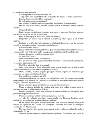 e clamores de gente agoniada.
Vozes impiedosas vociferavam contra ele.
— Hipócrita! Mau-caráter! Bandido! Explorador dos fracos! Mentiroso contumaz!
Em que abismo insondável fora segregado?
De onde vinham aquelas acusações?!
Que inimigos desconhecidos estavam unidos no propósito de atormentá-lo?!
Que era feito de sua família, Suzana, a esposa, Júnior, Maurício e Carmem, os filhos
amados?
Tinha sede e fome.
Fugia sempre, cambaleante, inquieto, apavorado, a derramar lágrimas ardentes,
sentindo-se ameaçado por forças tenebrosas.
Filho de pais espíritas, desde cedo fizera sua iniciação.
Frequentara os cursos para a infância e juventude; estava ligado a um Centro
Espírita.
Conhecia o bê-á-bá da Espiritualidade, revelado pela Doutrina, o que lhe permitiu
identificar sem delongas onde estagiava compulsoriamente.
Certamente era o umbral!
Sim, o umbral! O terrível purgatório do qual tomara conhecimento lendo Nosso Lar,
a monumental obra do Espírito André Luiz, psicografia de Francisco Cândido Xavier.
Quando lhe ocorreu essa ideia, desesperou-se.
— Meu Deus! Morrí!
Mais ardentes se tornaram suas lágrimas.
Não era possível! Unha apenas cinquenta e cinco anos! Família a cuidar, a indústria,
os negócios e compromissos!
Não! Deus não podia fazer isso com ele!
Orou como nunca o fizera, ajoelhado, mãos postas, implorando à Misericórdia
Divina que tudo aquilo fosse apenas um pesadelo terrível!
Queria acordar, livrar-se daquela paisagem sinistra, superar os tormentos que
assolavam sua alma, encontrar um lenitivo!
Que sortilégio o conduzira até ali?!
Sempre entendera que sua ligação com o Espiritismo seria um passaporte garantido
para paragens mais amenas, em contato com benfeitores e o reencontro maravilhoso com
amigos e familiares desencarnados.
Jamais imaginara que a morte lhe reservasse semelhante surpresa!
Nunca se dera ao trabalho de ponderar que muito será pedido a quem muito se
ofereceu, segundo as sábias palavras de Jesus.
Embora inteligente e culto, nunca atentara à responsabilidade de ser espírita, nem
percebera um ponto fundamental:
O conhecimento da verdade implica compromisso com ela!
A visão de realidade espiritual, proporcionada pela Doutrina Espírita, impõe
retificações na conduta que jamais se dispusera a efetuar.
Ficara sempre em águas de superficialidade, sem realizar o mínimo esforço no
sentido de ajustar-se aos valores do Evangelho, conforme sinalizam os princípios
codificados por Allan Kardec.
Não saberia dizer por quanto tempo esteve assim, a chorar, suplicando ajuda à
Misericórdia Divina.
Somente quando cessou o questionamento egoístico, favorecendo um toque de
 