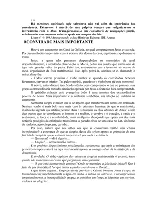 • ••
Há mentores espirituais cuja sabedoria não vai além da ignorância dos
consuíenres. Estaremos à mercê de seus palpites sempre que vulgarizarmos o
intercâmbio com o Além, trans-formando-o em consultório de indagações pueris,
relacionadas com assuntos sobre os quais nos compete decidir.
Livro n° 4- 1985 Atravessando a Rua Histórias Editora: IDE-Araras
0 CONVIDADO MAIS IMPORTANTE
Houve um casamento em Caná da Galileia, ao qual compareceram Jesus e sua mãe.
Por circunstâncias imprevistas e para vexame dos donos da casa, esgotou-se rapidamente o
vinho.
Jesus, a quem não passavam despercebidos os murmúrios de geral
descontentamento, e atendendo observação de Maria, pediu aos criados que enchessem de
água seis grandes talhas de pedra. Feito isso, recomendou que a levassem ao mestre de
mesa, organizador da festa matrimonial. Este, após prová-la, admirou-se e, chamando o
noivo, disse-lhe:
- Todos servem primeiro o vinho melhor e, quando os convidados beberam
fartamente, servem o inferior. Tu, pelo contrário, guardaste o vinho bom até este momento!
O noivo, naturalmente terá ficado atônito, sem compreender o que se passava, mas
graças à extraordinária transubs-tanciação operada por Jesus a festa não fora comprometida.
O episódio relatado pelo evangelista João 1 uma amostra dos extraordinários
poderes de Jesus. Mais importante é o conteúdo simbólico, em relação ao instituto do
casamento.
Nenhuma alegria é maior que a de alguém que transforma um sonho em realidade.
Nenhum sonho é mais belo nem mais caro às criaturas humanas do que o matrimônio,
instituição sagrada que ratifica perante Deus e os homens os elos sublimes do Amor, a unir
duas partes que se completam: o homem e a mulher, o cérebro e o coração, a razão e o
sendmento, a força e a sensibilidade, num amálgama abençoado que opera um dos mais
notáveis prodígios da existência: transforma as paredes frias de uma casa no Lar, sinônimo
de conforto, aconchego, paz, carinho..
Por isso, natural que nos olhos dos que se consorciam brilhe uma chama
inconfundível: a esperança de que as alegrias desse dia sejam apenas as primícias de uma
felicidade completa que se estenda, imperecível, por toda a existência.
— Quimeras! — dirá alguém...
— Utopia! — acrescentarão outros...
£ os profetas do pessimismo proclamarão, certamente, que após a embriaguez dos
primeiros tempos restará na taça matrimonial apenas o amargo sabor da insatisfação e da
desarmonia.
E verdade! O vinho capitoso das primeiras alegrias matrimoniais é escasso, tanto
quanto são numerosos os casais que perguntam, amargurados:
— O que está acontecendo conosco? Onde se escondeu a felicidade inicial? Que é
feito da paz doméstica? Por que tantos espinhos sucederam as flores?...
£ que faltou alguém... Esqueceram de convidar o Cristo! Somente Jesus é capaz de
transubstanciar indefinidamente a água em vinho, a rotina em interesse, a incompreensão
em entendimento, a intranquilidade em paz, os espinhos em flores, as lágrimas em sorrisos,
as dores em alegrias...
 