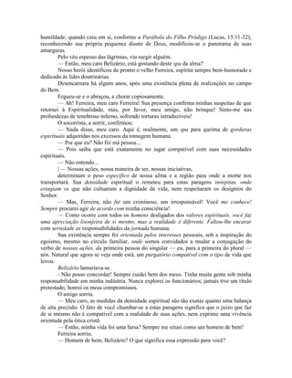 humildade; quando caiu em si, conforme a Parábola do Filho Pródigo (Lucas, 15:11-32),
reconhecendo sua própria pequenez diante de Deus, modificou-se o panorama de suas
amarguras.
Pelo véu espesso das lágrimas, viu surgir alguém.
— Então, meu caro Belizário, está gostando deste spa da alma?
Nosso herói identificou de pronto o velho Ferreira, espírita sempre bem-humorado e
dedicado às lides doutrinárias.
Desencarnara há alguns anos, após uma existência plena de realizações no campo
do Bem.
Ergueu-se e o abraçou, a chorar copiosamente.
— Ah! Ferreira, meu caro Ferreira! Sua presença confirma minhas suspeitas de que
retornei à Espiritualidade, mas, por favor, meu amigo, não brinque! Sinto-me nas
profundezas de tenebroso inferno, sofrendo torturas intraduzíveis!
O socorrista, a sorrir, confirmou:
— Nada disso, meu caro. Aqui é, reaJmente, um spa para queima de gorduras
espirituais adquiridas nos excessos da romagem humana.
— Por que eu? Não fiii má pessoa...
— Pois saiba que está exatamente no iugar compatível com suas necessidades
espirituais.
— Não entendo...
| — Nossas ações, nossa maneira de ser, nossas iniciativas,
determinam o peso específico de nossa aJma e a região para onde a morte nos
transportará. Sua densidade espiritual o remeteu para estas paragens inóspitas, onde
estagiam os que não cultuaram a dignidade da vida, nem respeitaram os desígnios do
Senhor.
— Mas, Ferreira, não fui um criminoso, um irresponsável! Você me conhece!
Sempre procurei agir de acordo com minha consciência!
— Como ocorre com todos os homens desligados dos valores espirituais, você faz
uma apreciação lisonjeira de si mesmo, mas a realidade é diferente. Faltou-lhe encarar
com seriedade as responsabilidades da jornada humana.
Sua existência sempre foi orientada pelos interesses pessoais, sob a inspiração do
egoísmo, mesmo no círculo familiar, onde somos convidados a mudar a conjugação do
verbo de nossas ações, da primeira pessoa do singular — eu, para a primeira do plural —
nós. Natural que agora se veja onde está, um purgatório compatível com o tipo de vida que
levou.
Belizário lamuriava-se.
- Não posso concordar! Sempre cuidei bem dos meus. Tinha muita gente sob minha
responsabilidade em minha indústria. Nunca explorei os funcionários; jamais tive um título
protestado, honrei os meus compromissos.
O amigo sorriu.
— Meu caro, as medidas da densidade espiritual são tão exatas quanto uma balança
de alta precisão. O fato de você chumbar-se a estas paragens significa que o juízo que faz
de si mesmo não é compatível com a realidade de suas ações, nem exprime uma vivência
orientada pela ótica cristã.
— Então, minha vida foi uma farsa? Sempre me situei como um homem de bem!
Ferreira sorriu.
— Homem de bem, Belizário? O que significa essa expressão para você?
 