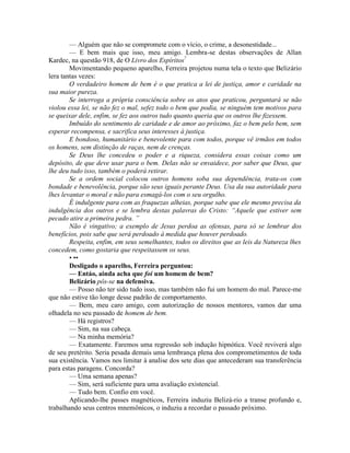 — Alguém que não se compromete com o vício, o crime, a desonestidade...
— E bem mais que isso, meu amigo. Lembra-se destas observações de Allan
Kardec, na questão 918, de O Livro dos Espíritos?
Movimentando pequeno aparelho, Ferreira projetou numa tela o texto que Belizário
lera tantas vezes:
O verdadeiro homem de bem é o que pratica a lei de justiça, amor e caridade na
sua maior pureza.
Se interroga a própria consciência sobre os atos que praticou, perguntará se não
violou essa lei, se não fez o mal, sefez todo o bem que podia, se ninguém tem motivos para
se queixar dele, enfim, se fez aos outros tudo quanto queria que os outros lhe fizessem.
Imbuído do sentimento de caridade e de amor ao próximo, faz o bem pelo bem, sem
esperar recompensa, e sacrifica seus interesses à justiça.
E bondoso, humanitário e benevolente para com todos, porque vê irmãos em todos
os homens, sem distinção de raças, nem de crenças.
Se Deus lhe concedeu o poder e a riqueza, considera essas coisas como um
depósito, de que deve usar para o bem. Delas não se envaidece, por saber que Deus, que
lhe deu tudo isso, também o poderá retirar.
Se a ordem social colocou outros homens soba sua dependência, trata-os com
bondade e benevolência, porque são seus iguais perante Deus. Usa da sua autoridade para
lhes levantar o moral e não para esmagá-los com o seu orgulho.
É indulgente para com as fraquezas alheias, porque sabe que ele mesmo precisa da
indulgência dos outros e se lembra destas palavras do Cristo: “Aquele que estiver sem
pecado atire a primeira pedra. ”
Não é vingativo; a exemplo de Jesus perdoa as ofensas, para só se lembrar dos
benefícios, pois sabe que será perdoado à medida que houver perdoado.
Respeita, enfim, em seus semelhantes, todos os direitos que as leis da Natureza lhes
concedem, como gostaria que respeitassem os seus.
• ••
Desligado o aparelho, Ferreira perguntou:
— Entáo, ainda acha que foi um homem de bem?
Belizário pôs-se na defensiva.
— Posso não ter sido tudo isso, mas também não fui um homem do mal. Parece-me
que não estive tão longe desse padrão de comportamento.
— Bem, meu caro amigo, com autorização de nossos mentores, vamos dar uma
olhadela no seu passado de homem de bem.
— Há registros?
— Sim, na sua cabeça.
— Na minha memória?
— Exatamente. Faremos uma regressão sob indução hipnótica. Você reviverá algo
de seu pretérito. Seria pesada demais uma lembrança plena dos comprometimentos de toda
sua existência. Vamos nos limitar à analise dos sete dias que antecederam sua transferência
para estas paragens. Concorda?
— Uma semana apenas?
— Sim, será suficiente para uma avaliação existencial.
— Tudo bem. Confio em você.
Aplicando-lhe passes magnéticos, Ferreira induziu Belizá-rio a transe profundo e,
trabalhando seus centros mnemônicos, o induziu a recordar o passado próximo.
 
