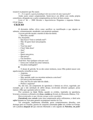 ressarcir os prejuízos que lhe causei.
8 — E se aquele a quem prejudiquei não necessitar de uma reparação?
Ainda assim estarei comprometido. Sentir-me-ei em débito com minha própria
consciência, obrigando-me a ações compensatórias em favor do bem comum.
Livro n° 46 — 2008 Dúvidas e Impertinências Perguntas e respostas Editora:
CEAC-Bauru
CILÍCIO
O dicionário define cilício como sacrifício ou mortificação a que alguém se
submete, voluntariamente, atendendo a um propósito qualquer.
A jovem grávida sacode o marido às duas da matina.
— Meu bem, acorde!
Ele, bocejando:
— Que houve? Está se sentindo mal?!
— Não. Só quero fazer uma pergunta.
— Fale.
— Você me ama?
— Claro! Sabe disso!
— Jura?
— Juro!
— Quero uma prova.
— Que prova?
— Um sacrifício...
| Está bem. Faço qualquer coisa por você.
— Estou com vontade de comer melancia.
— Em plena madrugada?!
■
— E desejo de grávida. Se eu não comer melancia, nosso filho poderá nascer com
aquela mancha vermelha no rosto.
— Angioma.
— Vai comprar?
— Mas, querida, onde vou encontrar melancia a esta hora?
— O Ceasa já está funcionando.
— Sim, mas fica do outro lado da cidade...
— Prefere o angioma?
Há, não raro, um componente de ignorância e fantasia no cil/cio, sugerindo, por
exemplo, que a não satisfação de súbito desejo, envolvendo alimento qualquer, possa
marcar o filho que a gestante asila no ventre.
Pior acontecia na Idade Média, quando os cristãos, inspirados na ignorância,
levavam a extremos a afirmativa de Jesus, contida no Sermão da Montanha (Mateus, 5:4):
Bem-aventurados os que choram, porque serão consolados.
Entendendo esse consolo como uma compensação pelos sofrimentos, o ideal seria
sofrer bastante na Terra para garantir recompensas maiores no Céu.
Tal concepção, amplamente difundida, gerou comportamentos absurdos, com
destaque para as Cruzadas, guerras de conquista sustentadas pelos reis cristãos na Europa,
sob a piedosa alegação de que estavam libertando o solo sagrado da Palestina, em poder
 
