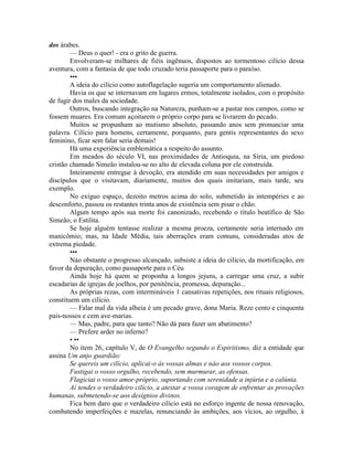 dos árabes.
— Deus o quer! - era o grito de guerra.
Envolveram-se milhares de fiéis ingênuos, dispostos ao tormentoso cilício dessa
aventura, com a fantasia de que todo cruzado teria passaporte para o paraíso.
•••
A ideia do cilício como autoflagelação sugeria um comportamento alienado.
Havia os que se internavam em lugares ermos, totalmente isolados, com o propósito
de fugir dos males da sociedade.
Outros, buscando integração na Natureza, punham-se a pastar nos campos, como se
fossem muares. Era comum açoitarem o próprio corpo para se livrarem do pecado.
Muitos se propunham ao mutismo absoluto, passando anos sem pronunciar uma
palavra. Cilício para homens, certamente, porquanto, para gentis representantes do sexo
feminino, ficar sem falar seria demais!
Há uma experiência emblemática a respeito do assunto.
Em meados do século VI, nas proximidades de Antioquia, na Síria, um piedoso
cristão chamado Simeão instalou-se no alto de elevada coluna por ele construída.
Inteiramente entregue à devoção, era atendido em suas necessidades por amigos e
discípulos que o visitavam, diariamente, muitos dos quais imitariam, mais tarde, seu
exemplo.
No exíguo espaço, dezoito metros acima do solo, submetido às intempéries e ao
desconforto, passou os restantes trinta anos de existência sem pisar o chão.
Algum tempo após sua morte foi canonizado, recebendo o título beatífico de São
Simeão, o Estilita.
Se hoje alguém tentasse realizar a mesma proeza, certamente seria internado em
manicômio; mas, na Idade Média, tais aberrações eram comuns, consideradas atos de
extrema piedade.
•••
Náo obstante o progresso alcançado, subsiste a ideia do cilício, da mortificação, em
favor da depuração, como passaporte para o Céu
Ainda hoje há quem se proponha a longos jejuns, a carregar uma cruz, a subir
escadarias de igrejas de joelhos, por penitência, promessa, depuração...
As próprias rezas, com intermináveis 1 cansativas repetições, nos rituais religiosos,
constituem um cilício.
— Falar mal da vida alheia é um pecado grave, dona Maria. Reze cento e cinquenta
pais-nossos e cem ave-marias.
— Mas, padre, para que tanto? Não dá para fazer um abatimento?
— Prefere arder no inferno?
• ••
No item 26, capítulo V, de O Evangelho segundo o Espiritismo, diz a entidade que
assina Um anjo guardião:
Se quereis um cilício, aplicai-o às vossas almas e náo aos vossos corpos.
Fustigai o vosso orgulho, recebendo, sem murmurar, as ofensas.
Flagiciai o vosso amor-próprio, suportando com serenidade a injúria e a calúnia.
Aí tendes o verdadeiro cilício, a atestar a vossa coragem de enfrentar as provações
humanas, submetendo-se aos desígnios divinos.
Fica bem daro que o verdadeiro cilício está no esforço ingente de nossa renovação,
combatendo imperfeições e mazelas, renunciando às ambições, aos vícios, ao orgulho, à
 