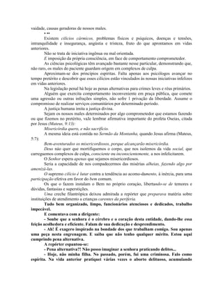 vaidade, causas geradoras de nossos males.
• ••
Existem cilícios cármicos, problemas físicos e psíquicos, doenças e tensões,
intranquilidade e insegurança, angústia e tristeza, fruto do que aprontamos em vidas
anteriores.
Não se trata de iniciativa ingênua ou mal orientada.
E imposição da própria consciência, em face de comportamento comprometedor.
As ciências psicológicas têm avançado bastante nesse particular, demonstrando que,
não raro, os males do paciente guardam origem em complexos de culpa.
Aproximam-se dos princípios espíritas. Falta apenas aos psicólogos avançar no
tempo pretérito e descobrir que esses cilícios estão vinculados às nossas iniciativas infelizes
em vidas anteriores.
Na legislação penal há hoje as penas alternativas para crimes leves e réus primários.
Alguém que exercita comportamento inconveniente em praça pública, que comete
uma agressão ou outras infrações simples, não sofre 1 privação da liberdade. Assume o
compromisso de realizar serviços comunitários por determinado período.
A justiça humana imita a justiça divina.
Sejam os nossos males determinados por algo comprometedor que estamos fazendo
ou que fizemos no pretérito, vaJe lembrar afirmativa importante do profeta Oseias, citada
por Jesus (Mateus, 9:13):
Misericórdia quero, e não sacrifício.
A mesma ideia está contida no Sermão da Montanha, quando Jesus afirma (Mateus,
5:7):
Bem-aventurados os misericordiosos, porque alcançarão misericórdia.
Deus náo quer que mortifiquemos o corpo, que nos isolemos da vida social, que
carreguemos complexos de culpa, consciente ou inconscientemente, a nos infelicitarem.
O Senhor espera apenas que sejamos misericordiosos.
Seria a capacidade de nos compadecermos das misérias alheias, fazendo algo por
amenizá-las.
O supremo cilício é lutar contra a tendência ao acomo-damento, à inércia, para uma
participação efetiva em favor do bem comum.
Os que o fazem instalam o Bem no próprio coraçáo, libertando-se de temores e
dúvidas, fantasias e superstições.
Uma creche filantrópica deixou admirada a repórter que preparava matéria sobre
instituições de atendimento a crianças carentes da periferia.
Tudo bem organizado, limpo, funcionários atenciosos e dedicados, trabalho
impecável.
E comentava com a dirigente:
- Soube que a senhora é o cérebro e o coração desta entidade, dando-lhe essa
feição acolhedora e eficiente. Falam de sua dedicação e desprendimento.
- Ah! É exagero inspirado na bondade dos que trabalham comigo. Sou apenas
uma peça nesta engrenagem. E saiba que não tenho qualquer mérito. Estou aqui
cumprindo pena alternativa.
A repórter espantou-se:
- Pena alternativa?! Não posso imaginar a senhora praticando delitos...
- Hoje, não minha filha. No passado, porém, fui uma criminosa. Falo como
espírita. Na vida anterior pratiquei várias vezes o aborto delituoso, acumulando
 