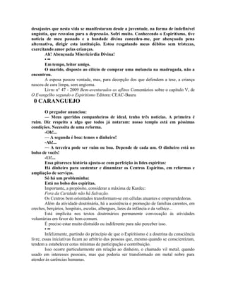desajustes que nesta vida se manifestaram desde a juventude, na forma de indefinível
angústia, que resvalou para a depressão. Sofri muito. Conhecendo o Espiritismo, tive
notícia de meu passado e a bondade divina concedeu-me, por abençoada pena
alternativa, dirigir esta instituição. Estou resgatando meus débitos sem tristezas,
exercitando amor pelas crianças.
Ah! Abençoada Misericórdia Divina!
• ••
Em tempo, leitor amigo.
O marido, disposto ao cilício de comprar uma melancia na madrugada, não a
encontrou.
A esposa passou vontade, mas, para decepção dos que defendem a tese, a criança
nasceu de cara limpa, sem angioma.
Livro n° 47 - 2009 Bem-aventurados os aflitos Comentários sobre o capítulo V, de
O Evangelho segundo o Espiritismo Editora: CEAC-Bauru
0 CARANGUEJO
O pregador anunciou:
— Meus queridos companheiros de ideal, tenho três notícias. A primeira é
ruim. Diz respeito a algo que todos já notaram: nosso templo está em péssimas
condições. Necessita de uma reforma.
-Oh!...
— A segunda é boa: temos o dinheiro!
-Ah!...
— A terceira pode ser ruim ou boa. Depende de cada um. O dinheiro está no
bolso de vocês!
-Ui!...
Essa pitoresca história ajusta-se com perfeição às lides espíritas:
Há dinheiro para sustentar e dinamizar os Centros Espíritas, em reformas e
ampliação de serviços.
Só há um probleminha:
Está no bolso dos espíritas.
Importante, a propósito, considerar a máxima de Kardec:
Fora da Caridade não há Salvação.
Os Centros bem orientados transformam-se em células atuantes e empreendedoras.
Além da atividade doutrinária, há a assistência e promoção de famílias carentes, em
creches, berçários, hospitais, escolas, albergues, lares da infância e da velhice...
Está implícita nos textos doutrinários permanente convocação às atividades
voluntárias em favor do bem comum.
É preciso estar muito distraído ou indiferente para não perceber isso.
• ••
Infelizmente, partindo do princípio de que o Espiritismo é a doutrina da consciência
livre, essas iniciativas ficam ao arbítrio das pessoas que, mesmo quando se conscientizam,
tendem a estabelecer cotas mínimas de participação e contribuição.
Isso ocorre particularmente em relação ao dinheiro, o chamado vil metal, quando
usado em interesses pessoais, mas que poderia ser transformado em metal nobre para
atender às carências humanas.
 
