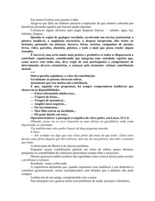 Em muitos Centros esse assunto é tabu.
Alega-se que falar em dinheiro passaria a impressão de que estamos cobrando por
benefícios prestados àqueles que buscam ajuda espiritual.
Cotizam-se alguns diretores para pagar despesas básicas — zelador, água, luz,
telefone, limpeza...
Quando se cogita de qualquer novidade, envolvendo um serviço assistencial, a
pintura inadiável, a ampliação necessária, a despesa inesperada, dão tratos ao
bestunto, pensando em almoços, bazares, feiras, sorteios, campanhas de jornais,
livros, vidro, garrafas, alumínio, plástico, e tudo o mais que possa render alguns
trocados.
É louvável, mas seria muito mais prático e produtivo se todos se dispusessem a
contribuir regularmente, considerando que integram uma sociedade espírita que,
como ocorre com todas elas, deve exigir de seus participantes o cumprimento de
determinados deveres estatutários, a começar pelo elementar -efetuar contribuição
mensal.
• ••
Outra questão espinhosa: o valor da contribuição.
Geralmente as pessoas oferecem sobras.
Justamente por isso muitos não contribuem.
E que, segundo seus programas, há sempre compromissos inadiáveis que
absorvem as disponibilidades.
— Estou reformando minha casa...
— Viajarei de férias...
— Troquei de automóvel...
— Ampliei meus negócios...
— Fiz investimentos...
— Meu filho entrou na faculdade...
— Há gente doente em casa...
Oportuno lembrar a passagem evangélica da viúva pobre, em Lucas, 21:1-4:
Olhando, Jesus viu os ricos lançarem as suas ofertas no gazofilácio, onde eram
depositadas as oferendas.
Viu também uma viúva pobre lançar ali duas pequenas moedas.
E disse:
— Em verdade vos digo que esta viúva pobre deu mais do que todos. Todos estes
deram como oferta daquilo que lhes sobrava; mas ela, da sua pobreza, deu todo o sustento
que tinha.
A observação do Mestre é de clareza meridiana.
Enquanto nossas contribuições girarem em torno de sobras, pouco faremos,
porquanto na contabilidade dos interesses particulares sempre falta o necessário.
Mesmo generosos saldos credores são registrados como reserva técnica para atender
a problemas eventuais.
Resultado - nunca sobra nada.
A experiência demonstra que, quando superamos essa tendência e nos dispomos a
contribuir generosamente, somos recompensados com bênçãos que o dinheiro não pode
comprar.
Lembro-me de um amigo, comprometido com a usura.
Para desespero seu, gastava muito com problemas de saúde, pessoais e familiares.
 
