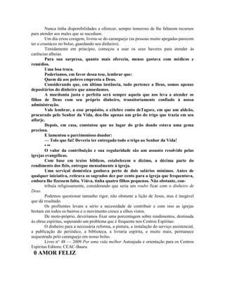 Nunca tinha disponibilidades a oferecer, sempre temeroso de lhe faltarem recursos
para atender aos males que se sucediam.
Um dia criou coragem, livrou-se do caranguejo (as pessoas muito apegadas parecem
ter o crustáceo no bolso, guardando seu dinheiro).
Timidamente em princípio, começou a usar os seus haveres para atender às
carências alheias.
Para sua surpresa, quanto mais oferecia, menos gastava com médicos e
remédios.
Uma boa troca.
Poderiamos, em favor dessa tese, lembrar que:
Quem dá aos pobres empresta a Deus.
Considerando que, em última instância, tudo pertence a Deus, somos apenas
depositários do dinheiro que amoedamos.
A mordomia justa e perfeita será sempre aquela que nos leva a atender os
filhos de Deus com seu próprio dinheiro, transitoriamente confiado à nossa
administração.
Vale lembrar, a esse propósito, o célebre conto deTagore, em que um aldeão,
procurado pelo Senhor da Vida, deu-lhe apenas um grão do trigo que trazia em seu
alforje.
Depois, em casa, constatou que no lugar do grão doado estava uma gema
preciosa.
E lamentou o parcimonioso doador:
— Tolo que fui! Deveria ter entregado todo o trigo ao Senhor da Vida!
• ••
O valor da contribuição e sua regularidade são um assunto resolvido pelas
igrejas evangélicas.
Com base em textos bíblicos, estabelecem o dízimo, a décima parte do
rendimento dos fiéis, entregue mensalmente à igreja.
Uma serviçal doméstica ganhava perto de dois salários mínimos. Antes de
qualquer iniciativa, retirava os sagrados dez por cento para a igreja que frequentava,
embora lhe fizessem falta. Viúva, tinha quatro filhos pequenos. Não obstante, con-
tribuía religiosamente, considerando que seria um roubo ficar com o dinheiro de
Deus.
Podemos questionar tamanho rigor, não obstante a lição de Jesus, mas é inegável
que dá resultado.
Os profitentes levam a sério a necessidade de contribuir e com isso as igrejas
brotam em todos os bairros e o movimento cresce a olhos vistos.
De moto-próprio, deveriamos fixar uma porcentagem sobre rendimentos, destinada
às obras espíritas, superando um problema que é frequente nos Centros Espíritas:
O dinheiro para a necessária reforma, a pintura, a instalação do serviço assistencial,
a publicação do periódico, a biblioteca, a livraria espírita, e muito mais, permanece
sequestrado pelo caranguejo em nosso bolso.
Livro n° 48 — 2009 Por uma vida melhor Autoajuda e orientação para os Centros
Espíritas Editora: CEAC-Bauru
0 AMOR FELIZ
 