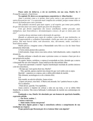 Pouco antes de deitar-se, a sós no escritório, em sua casa, Onofre lia O
Evangelho segundo o Espiritismo.
No capítulo XI, deteve-se em oportunos comentários de Allan Kardec:
Amar o próximo como a si mesmo; fazer pelos outros o que quereriamos que os
outros fizessem por nós” é a expressão mais completa da caridade, porque resume todos os
deveres do homem para com o próximo.
Não podemos encontrar guia mais seguro, a tal respeito, que tomar para padrão,
do que devemos fazer aos outros, aquilo que para nós desejamos.
Com que direito exigiriamos dos nossos semelhantes melhor proceder, mais
indulgência, mais benevolência e devotamentopara conosco, do que os temos para com
eles?
A prática dessas máximas tende à destruição do egoísmo.
Quando as adotarem para regra de conduta e para base de suas instituições, os
homens compreenderão a verdadeira fraternidade e farão que entre eles reinem a paz e a
justiça. Não mais haverá ódios, nem dissensóes, mas, tão-somente, união, concórdia e
benevolência mútua.
Onofre pôs-se a imaginar como a Humanidade seria feliz se a Lei de Amor fosse
plenamente observada.
A Terra estaria promovida a paraíso.
Coletivamente, longe estava essa meta celeste. Individualmente, nada o impedia de
alcançá-la.
Decidiu enfrentar o desafio de amar o próximo como a si mesmo e fazer por ele o
que gostaria de receber.
No quarto, beijou, carinhoso, a esposa já acomodada no leito, dizendo que a amava
e desejando-lhe um sono tranquilo. Joana endereçou-lhe desconfiado olhar.
O que teria aprontado o marido? Aquela manifestação inusitada de carinho cheirava
a dor de consciência...
- Há algo que você queira dizer-me, Onofre?
— Não, querida, apenas exprimi meu desejo de que você sonhe com os anjos.
Querida! - espantou-se a esposa, ante a súbita afetividade do marido.
Não obstante, aconchegou-se a ele e dormiu feliz.
• ••
Pela manhá, na sala de refeições, Joana avisou:
- Espere um pouco, meu bem. A Maria está atrasada. Irei ! padaria buscar os pães.
Ele se adiantou:
- Pode deixar, querida. Vou rapidinho...
Joana conteve o impulso de colocar a mão em sua testa, a ver se súbita febre
fúndira-lhe os miolos. Não estava habituada I colaboração do marido nos contratempos do
cotidiano.
Ganhando a rua, Onofre foi abordado por um homem de aparência humilde,
expressão sofrida.
— Por favor, senhor. !.
Cortou a conversa.
— Sinto muito. Estou com pressa!
Mal dera alguns passos e logo a consciência cobrou o cumprimento de sua
resolução na véspera:
O que gostaria que fizessem por ele se tentasse falar com alguém?
 