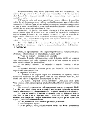 Em seu ensinamento está o espírito renovador de nossas mais caras emoções. E ele
o divino elixir que estreita os laços da afetividade, preservando a paz doméstica, o tônico
infalível para todas as fraquezas, o remédio certo para todas as dores, o recurso supremo
para todos os males.
O Evangelho, muito mais que o repositório de consolos e bênçãos, é uma síntese
perfeita das leis divinas que regem a evolução moral da Humanidade, recurso indispensável
para uma convivência pacífica e feliz em qualquer agrupamento humano, principalmente no
lar, onde se rompe com facilidade o verniz social, revelando tendências e imperfeições não
compatíveis com nossa condição de filhos de Deus.
Indispensável em qualquer matrimônio, a presença de Jesus não se subordina a
mero cerimonial regido por oficiante. Este, não obstante sua boa vontade, jamais poderá
substituir o esforço intransferível dos nubentes, acolhendo o Cristo na intimidade do
próprio coração com a disposição de observar seus exemplos e seguir suas lições.
Então, sim, o convidado mais importante será presença marcante em suas vidas,
sustentando imorredoura ventura.
Livro n° 5 - 1986 Em Busca do Homem Novo Parceria com Sérgio Lourenço 1
Terezinha Oliveira Comentários evangélicos e temas de atualidade Editora: EME-Capivari
0 BONECO
Osório, sua esposa Selma e o filho Tiago almoçam tranquilos, quando ouvem gritos.
É Carmem, a filha mais nova, nos fundos da casa. Acodem rápido!
— Vejam que horrível! — mostra a jovem, assustada.
Num canto do quintal, perto da piscina, o objeto de tamanho alarido: um boneco de
pano, muito estranho, com várias costuras no ventre e na boca, manchas de sangue no
tecido surrado, espetado por várias agulhas...
— Não toquem! Cuidado! E um despacho! — adverte Fe-lismina, a serviçal
doméstica.
— Meu Deus! Quem será o malvado que nos quer prejudicar?! Não fazemos mal a
ninguém! - reclama a dona da casa.
E dirigindo-se ao marido:
— Certamente é arte daquela sirigaita que trabalha em sua repartição! Ela não
esconde que o considera um ótimo partido. Seria um viúvo disputado! Valha-me, Jesus
amado! Sinto falta de ar! £ para mim essa encomenda das trevas!
— Ora, querida — responde o esposo, conciliador —, não julgue assim a pobre
Anita. Conheço-a bem. Seria incapaz de semelhante maldade! Suspeito antes do Costinha e
sua mulher.
São invejosos! Provavelmente estão pretendendo amarrar nossa prosperidade!
E preciso fazer aJgo rápido para neutralizar essa nefasta influência, porquanto
também fui atingido... Ah! Minha enxaqueca!... Parece que martelam meus miolos!...
— Coisa boa náo é! — acrescenta, perturbado, Tiago. — As agulhas parecem
enterradas em meu próprio corpo. Dói tudo! O despacho é para mim! Quando me
apaixonei pela Margarida e rompi o noivado com Júlia ela jurou que eu pagaria pela
desfeita. A família dela mexe com sarava.
— Você, que entende dessas coisas, o que nos diz, Felismina?
A serviçal responde, enfática:
- Náo sei quem fez, mas é para prejudicar a família toda. Com a confusão que
 