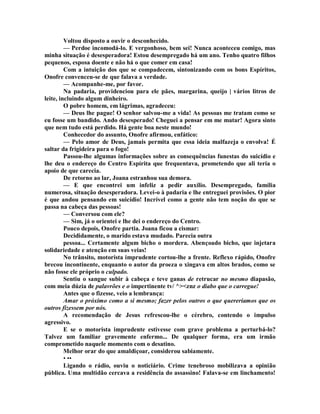 Voltou disposto a ouvir o desconhecido.
— Perdoe incomodá-lo. E vergonhoso, bem sei! Nunca aconteceu comigo, mas
minha situação é desesperadora! Estou desempregado há um ano. Tenho quatro filhos
pequenos, esposa doente e não há o que comer em casa!
Com a intuição dos que se compadecem, sintonizando com os bons Espíritos,
Onofre convenceu-se de que falava a verdade.
— Acompanhe-me, por favor.
Na padaria, providenciou para ele pães, margarina, queijo | vários litros de
leite, incluindo algum dinheiro.
O pobre homem, em lágrimas, agradeceu:
— Deus lhe pague! O senhor salvou-me a vida! As pessoas me tratam como se
eu fosse um bandido. Ando desesperado! Cheguei a pensar em me matar! Agora sinto
que nem tudo está perdido. Há gente boa neste mundo!
Conhecedor do assunto, Onofre afirmou, enfático:
— Pelo amor de Deus, jamais permita que essa ideia malfazeja o envolva! É
saltar da frigideira para o fogo!
Passou-lhe algumas informações sobre as consequências funestas do suicídio e
lhe deu o endereço do Centro Espírita que frequentava, prometendo que ali teria o
apoio de que carecia.
De retorno ao lar, Joana estranhou sua demora.
— E que encontrei um infeliz a pedir auxílio. Desempregado, família
numerosa, situação desesperadora. Levei-o à padaria e lhe entreguei provisões. O pior
é que andou pensando em suicídio! Incrível como a gente não tem noção do que se
passa na cabeça das pessoas!
— Conversou com ele?
— Sim, já o orientei e lhe dei o endereço do Centro.
Pouco depois, Onofre partia. Joana ficou a cismar:
Decididamente, o marido estava mudado. Parecia outra
pessoa... Certamente algum bicho o mordera. Abençoado bicho, que injetara
solidariedade e atenção em suas veias!
No trânsito, motorista imprudente cortou-lhe a frente. Reflexo rápido, Onofre
brecou incontinente, enquanto o autor da proeza o xingava em altos brados, como se
não fosse ele próprio o culpado.
Sentiu o sangue subir à cabeça e teve ganas de retrucar no mesmo diapasão,
com meia dúzia de palavrões e o impertinente tv/ ^><znz o diabo que o carregue!
Antes que o fizesse, veio a lembrança:
Amar o próximo como a si mesmo; fazer pelos outros o que quereriamos que os
outros fizessem por nós.
A recomendação de Jesus refrescou-lhe o cérebro, contendo o impulso
agressivo.
E se o motorista imprudente estivesse com grave problema a perturbá-lo?
Talvez um familiar gravemente enfermo... De qualquer forma, era um irmão
comprometido naquele momento com o desatino.
Melhor orar do que amaldiçoar, considerou sabiamente.
• ••
Ligando o rádio, ouviu o noticiário. Crime tenebroso mobilizava a opinião
pública. Uma multidão cercava a residência do assassino! Falava-se em linchamento!
 