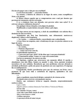 Ele deveria pagar com a vida por sua crueldade!
E seria bem merecido! — concordou Onofre.
No entanto, a história de colocar-se no lugar do outro, como exemplificara
Jesus, o fez pensar.
O Mestre situava aqueles que se comprometem com o mal por doentes que
precisam de tratamento, não de execração.
E se o criminoso fosse um alienado, sem governo sobre suas ações? E se
estivesse sob grave influência obsessiva?
Em qualquer dessas situações, seria digno de piedade.
Modificando a reação inicial, orou pela vítima e pelo algoz.
• ••
Tao logo entrou em sua empresa, o chefe da contabilidade veio solicitar-lhe a
demissão de uma secretária.
Argumentou que fora boa funcionária, mas ultimamente mostrava-se
displicente e faltava com frequência.
— Se é assim... — começou Onofre, concordando com o subordinado.
A frase ficou em suspenso, ante a lembrança de que era preciso colocar-se no
lugar do outro.
Repetiu, reticente:
— Se é assim...
— Podemos dispensá-la?
—... vamos conversar com ela.
O subordinado espantou-se.
— Conversar para que, chefe? Já lhe disse que é caso para demissão!
— É funcionária antiga. Vamos ver o que está acontecendo.
Em breves momentos, ela entrava na sala.
Em lágrimas, explicou que atravessava um momento difícil. O marido a
abandonara com dois filhos. Sumira no mundo! A mãe, viúva, paciente terminal,
necessitava de seus cuidados. Reconhecia que seus problemas estavam afetando a
atividade profissional e pedia um pouco de paciência aos seus superiores. O emprego
lhe era indispensável.
Compadecido, Onofre providenciou para que ela entrasse em férias, com a
promessa de que teria toda a assistência da empresa, ajudando-a em suas
dificuldades.
• ••
Após o expediente, nosso herói dirigia o automóvel, de retorno ao lar.
O trânsito estava terrível, extremamente moroso.
Onofre, que costumava irritar-se naquela situação, surpreendentemente
sentia-se calmo.
Ligou o rádio.
Alguém cantava a música famosa de Tom Jobim e Vinícius de Morais:
Vai tua vida
Teu caminho é de paz e amor
A tua vida é uma linda canção de amor
Abre os teus braços e canta
A última esperança
A esperança divina de amar em paz
 