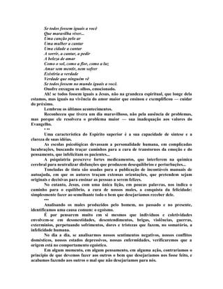 Se todos fossem iguais a você
Que maravilha viver...
Uma canção pelo ar
Uma mulher a cantar
Uma cidade a cantar
A sorrir, a cantar, a pedir
A beleza de amar
Como o sol, como a flor, como a luz
Amar sem mentir, nem sofrer
Existiría a verdade
Verdade que ninguém vê
Se todos fossem no mundo iguais a você.
Onofre enxugou os olhos, emocionado.
Ah! se todos fossem iguais a Jesus, não na grandeza espiritual, que longe dela
estamos, mas iguais na vivência do amor maior que ensinou e exemplificou — cuidar
do próximo.
Lembrou os últimos acontecimentos.
Reconheceu que tivera um dia maravilhoso, não pela ausência de problemas,
mas porque ele resolvera o problema maior — sua inadequação aos valores do
Evangelho.
• ••
Uma característica do Espírito superior é a sua capacidade de síntese e a
clareza de suas idéias.
As escolas psicológicas devassam a personalidade humana, em complicadas
lucubrações, buscando traçar caminhos para a cura de transtornos da emoção e do
pensamento, que infelicitam os pacientes...
A psiquiatria prescreve fortes medicamentos, que interferem na química
cerebral para neutralizar disfunções que produzem desequilíbrios e perturbações...
Toneladas de tinta são usadas para a publicação de incontáveis manuais de
autoajuda, em que os autores traçam extensas orientações, que pretendem sejam
originais e decisivas para ensinar as pessoas a serem felizes.
No entanto, Jesus, com uma única lição, em poucas palavras, nos indica o
caminho para o equilíbrio, a cura de nossos males, a conquista da felicidade:
simplesmente fazer ao semelhante todo o bem que desejaríamos receber dele.
•••
Analisando os males produzidos pelo homem, no passado e no presente,
identificamos uma causa comum: o egoísmo.
É por pensarem muito em si mesmos que indivíduos e coletividades
envolvem-se em desonestidades, desentendimentos, brigas, violências, guerras,
extermínios, perpetuando sofrimentos, dores e tristezas que fazem, no somatório, a
infelicidade humana.
No dia a dia, se analisarmos nossos sentimentos negativos, nossos conflitos
domésticos, nossos estados depressivos, nossas enfermidades, verificaremos que a
origem está no comportamento egoístico.
Em algum momento, em algum pensamento, em alguma ação, contrariamos o
princípio de que devemos fazer aos outros o bem que desejaríamos nos fosse feito, e
acabamos fazendo aos outros o mal que não desejaríamos para nós.
 