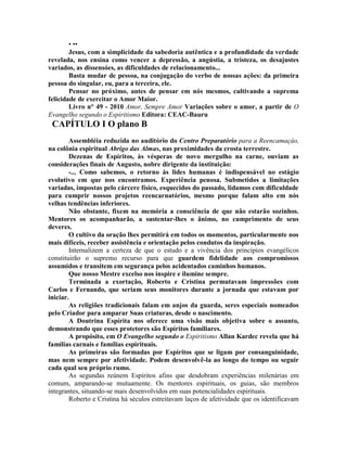 • ••
Jesus, com a simplicidade da sabedoria autêntica e a profundidade da verdade
revelada, nos ensina como vencer a depressão, a angústia, a tristeza, os desajustes
variados, as dissensóes, as dificuldades de relacionamento...
Basta mudar de pessoa, na conjugação do verbo de nossas ações: da primeira
pessoa do singular, eu, para a terceira, ele.
Pensar no próximo, antes de pensar em nós mesmos, cultivando a suprema
felicidade de exercitar o Amor Maior.
Livro n° 49 - 2010 Amor, Sempre Amor Variações sobre o amor, a partir de O
Evangelho segundo o Espiritismo Editora: CEAC-Bauru
CAPÍTULO I O plano B
Assembléia reduzida no auditório do Centro Preparatório para a Reencamaçáo,
na colônia espiritual Abrigo das Almas, nas proximidades da crosta terrestre.
Dezenas de Espíritos, às vésperas de novo mergulho na carne, ouviam as
considerações finais de Augusto, nobre dirigente da instituição:
-... Como sabemos, o retorno às lides humanas é indispensável no estágio
evolutivo em que nos encontramos. Experiência penosa. Submetidos a limitações
variadas, impostas pelo cárcere físico, esquecidos do passado, lidamos com dificuldade
para cumprir nossos projetos reencarnatórios, mesmo porque falam alto em nós
velhas tendências inferiores.
Não obstante, fixem na memória a consciência de que não estarão sozinhos.
Mentores os acompanharão, a sustentar-lhes o ânimo, no cumprimento de seus
deveres.
O cultivo da oração lhes permitirá em todos os momentos, particularmente nos
mais difíceis, receber assistência e orientação pelos condutos da inspiração.
Internalizem a certeza de que o estudo e a vivência dos princípios evangélicos
constituirão o supremo recurso para que guardem fidelidade aos compromissos
assumidos e transitem em segurança pelos acidentados caminhos humanos.
Que nosso Mestre excelso nos inspire e ilumine sempre.
Terminada a exortação, Roberto e Cristina permutavam impressões com
Carlos e Fernando, que seriam seus monitores durante a jornada que estavam por
iniciar.
As religiões tradicionais falam em anjos da guarda, seres especiais nomeados
pelo Criador para amparar Suas criaturas, desde o nascimento.
A Doutrina Espírita nos oferece uma visão mais objetiva sobre o assunto,
demonstrando que esses protetores são Espíritos familiares.
A propósito, em O Evangelho segundo o Espiritismo Allan Kardec revela que há
famílias carnais e famílias espirituais.
As primeiras são formadas por Espíritos que se ligam por consanguinidade,
mas nem sempre por afetividade. Podem desenvolvê-la ao longo do tempo ou seguir
cada qual seu próprio rumo.
As segundas reúnem Espíritos afins que desdobram experiências milenárias em
comum, amparando-se mutuamente. Os mentores espirituais, os guias, são membros
integrantes, situando-se mais desenvolvidos em suas potencialidades espirituais.
Roberto e Cristina há séculos estreitavam laços de afetividade que os identificavam
 