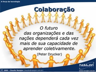 A força da tecnologia
A força da tecnologia




                                       Colaboração


                               O futuro
                        das organizações e das
                      nações dependerá cada vez
                      mais de sua capacidade de
                        aprender coletivamente.
                                           (Peter Drucker)



©   2009 – Claudio Nasajon (claudio@nasajon.com.br)
 