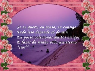 Se eu quero, eu posso, eu consigo.
Tudo isso depende só de mim
Eu posso colecionar muitos amigos
E fazer da minha vida um eterno
“sim””.
 