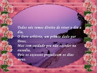 Todos nós temos direito de viver o dia a
dia,
O livre arbítrio, um prêmio dado por
Deus,
Mas com cuidado pra não exceder na
ousadia,
Pois os excessos prejudicam os dias
meus.
 
