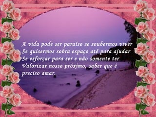 A vida pode ser paraíso se soubermos viver
Se quisermos sobra espaço até para ajudar
Se esforçar para ser e não somente ter
Valorizar nosso próximo, saber que é
preciso amar.
 