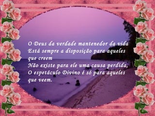 O Deus da verdade mantenedor da vida
Está sempre a disposição para aqueles
que creem
Não existe para ele uma causa perdida,
O espetáculo Divino é só para aqueles
que veem.
 
 