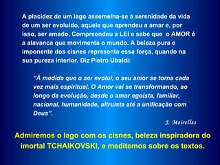 A placidez de um lago assemelha-se à serenidade da vida
  de um ser evoluído, aquele que aprendeu a amar e, por
  isso, ser amado. Compreendeu a LEI e sabe que o AMOR é
  a alavanca que movimenta o mundo. A beleza pura e
  imponente dos cisnes representa essa força, quando na
  sua pureza interior. Diz Pietro Ubaldi:

     “À medida que o ser evolui, o seu amor se torna cada
     vez mais espiritual. O Amor vai se transformando, ao
     longo da evolução, desde o amor egoísta, familiar,
     nacional, humanidade, altruísta até a unificação com
     Deus”.
                                                   J. Meirelles

Admiremos o lago com os cisnes, beleza inspiradora do
 imortal TCHAIKOVSKI, e meditemos sobre os textos.
 